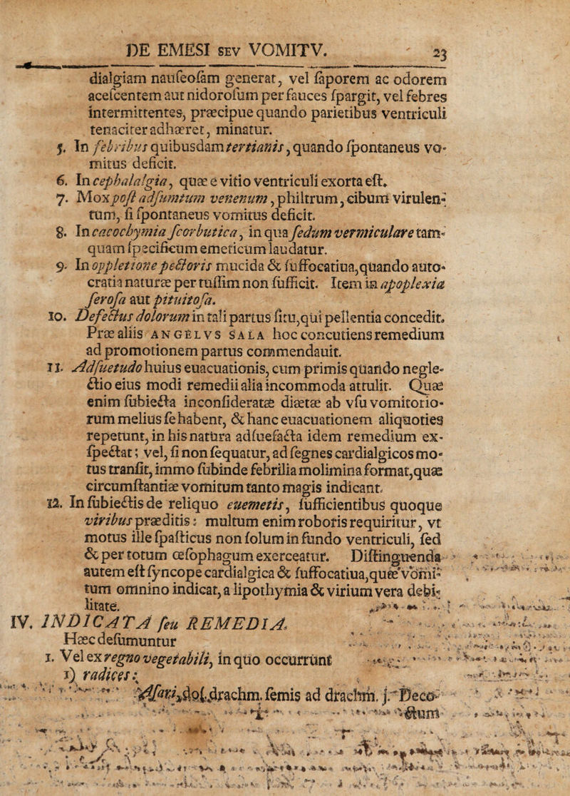 dialgiam naufeoiam generat, vel faporem ac odorem acefcentem aut nidorofum per fauces fpargit, vel febres intermittentes, praecipue quando parietibus ventriculi tenaciter adhaeret, minatur. j. In febribus quibusdam tertianis^ quando (pontaneus vo- mitus deficit. 6. In cephalalgia, quae e vitio ventriculi exorta eft* 7. Mo-Kpoft adfumtum venenum, philtrum, cibum virulen¬ tum, fi fpontaneus vomitus deficit. 8. In cacocbymiafcorbutica, in qmfedum vermiculare tam* quam ipecifkum emeticum laudatur. 9. In oppletionepe&amp;oris mucida &amp; (uffoeatiua,quando auro* cratia naturae per ttiffim non fufficit. Item in apoplexia ferofa aut punitofa. 10. De fetius dolorum in tali partus fitu,qul pellentia concedit Proealiis angelvs sala hocconcutiensremedium ad promotionem partus commendauit, 11 Adfuetudo huius euacuationis, cum primis qtiartdo negle¬ ctio eius modi remedii alia incommoda attulit. Quae enimfubieCta inconfiderats diaetae ab vfu vomitorio¬ rum melius fe habent, &amp;hanceuacuationem aliquoties repetunt,inhisnatura adfuefafta idem remedium ex* (pectat; vel, fi non fequatur, ad fegnes cardialgicos mo¬ tus tranfiqimmo fiibinde febrilia molimina format,quae circumftantiae vomitum tanto magis indicant 12. In (ubieftis de reliquo euemetis, fufficientibus quoque viribus praeditis: multum enim roboris requiritur, vt motus ille fpafticus non folum in fundo ventriculi, fed &amp; per totum oefbphagum exerceatur. Diffinguenck autem eft fyncope cardialgica &amp; (uffoeatiua,quee*vomi¬ tum omnino indicat, a lipothymia &amp; virium vera debi* litate. ** IV. INDICATA feu REMEDIA* Haecdefumuntur 1. Vel ex regno vegetabili^ in quo occurrunt 1) radices; ,  * 14 v ri^^Qlvdrachm. femis ad drachm, jrttec&amp; K»*