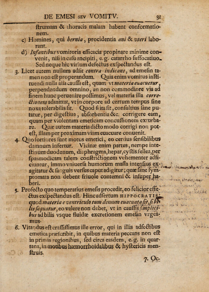 ftrurnam &amp; thoracis malam habent conformatio¬ nem, c) Homines, qui hernia, procidentia labo¬ rant. d) Infantibus vomitoria efficacia propinare minime con¬ venit, nifiincafiiancipiti, e.g. catarrho fuffocatiuo* Sed neque hic virium defectus exfpeftandus eft. 3. Licet autem nuilum adiit contra'indicans, ademefin ta¬ men non eft properandum/ Quia enim vomitus infti- tuendi nulla alia caufla eft, quam vt materia euacuetur, perpendendum omnino, an non commodiore via ad finem hunc peruenire poffimus, vel materia illa corve* Bionem admittat, vt in corpore ad certum tempus fine noxa tolerabilis fit. Quod fi ita fitconfultius iane pu¬ tatur, per digeftiua , abforbentia&amp;c. corrigere eam? quam per violentam emeticam concuffionem exturba¬ re. Quae autem materia di£to modo corrigi non pot- eft, illam per proximam viam euacuare conuenit. 4. Quo fortiores limt motus emetici, eo cercius fenfibilibus damnum infertur. Vicina enim partes, nempe inte- ftinum duodenum, diaphragma,hepar,cyftis fellea,per fpasmodicam talem conftri£Uqnem vehementer adfb dantur, imroo vniuerfa humorum mafia intepfius ex agitatur &amp; facguis verius caput adigitur; quae fine fym~ ptomata non debent friuole contemni &amp; infuper * berL 5. Profedo quo temperatius emens procedit,eo Felicior effe- £tus extpe&amp;andus eft. Hincadfertum hippqcrati^ qucd materia e ventriculo tum demum euacuaiajit f lisfequatur, eo valere non debet, vt in cauffis Tmplici¬ bus ad bilis vsque fluidae excretionem emefin vrgea* mus- 6. Vitandus eft craffiffimus ille error, qui in illis adfeftibus emetica praeteribit, in quibus materia peccans non eft in primis regionibus, fed circa easdem, e.g. in quar¬ tana, in motibus haemorrhoidalibus &amp; hyftericis men~