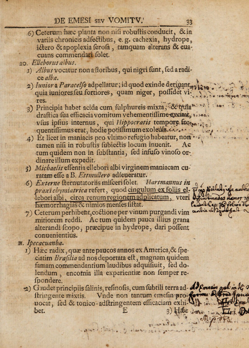 n 6) Ceterum haec planta non .nifi robuffis conducit, &amp; in variis chronicis adfeftibus, e, g. cachexia, hydropes i£lero &amp; apoplexia ferofa , tamquam alterans &amp;eua- euans commendari (olet xo. EUeboms albus, 1) Albus vocatur non a floribus, qui nigri funt, fed a radf ce alba. . 2) luniorz Paracelfo adpellatur;id-quod exinde de^an^.|^ ^ ' quia iunioresfeu fortiores, quam niger, poflxde*t vi res. g) Principia habet acida cum fiilphureis mixta, y tfula* r \' v % *: s»»^ ♦ *«*#■ '•sc*** ‘.sur* ’ «..V O draffica fiia efficacia vomitum vehementiffime-e^citaty«i 3 &gt;*-3; * vfiis ipfius internus, qui Hippocratis tempore^^ quentiffimus erat, hodie potiffimum exoleufc 4) Et licet in maniacis pro vltimorefugiohabeatur, non tamen nili in robuffis fubie£tis locum inuenit. Ac tum quidem non in fub Itantia, fed infufo vinofb or¬ dinare illum expedit, ' 5) Micbaelis effentia ellebori albi virginem maniacam cu- ratam effe a B. EttmuUevo adfeueratur. 6) Externe fternutatoriis mifceri fblet Hartmannus in o / praxi chymiatrica refert, quod cingulum ex foliis ei- v c leborialbi, circa renum regionem ad plicatum, vteri EaemorrhagiasTSc nimios meniesfiftat. , 7) Ceterum perhibent,corion e per vinum purgandi vim mitiorem reddi. Ac tum quidem pauca illius grana alterandi fcopo, praecipue in hydrope , daripoffent conuenientius. m. Ipecacuanha* i) Haec radix, quae ante paucos annos ex America,&amp; fpe- ciatim Br a filia ad nos deportata eft, magnam quidem famam commendantium laudibus adquifiuit, fed do- lendum , encomia illa experientiae non femper re- fpondere. •g) G mdet principiis falinis, refinofis, cum fiibtili terra ad- ftringente mixtis. Vnde non tantum emefin pro-&amp;«***JS uocat, fed &amp; touico - adftringentem efficaciam exhi-^JV’ * bet. E 3) : * Ay? •V-v S , '*Vi * #