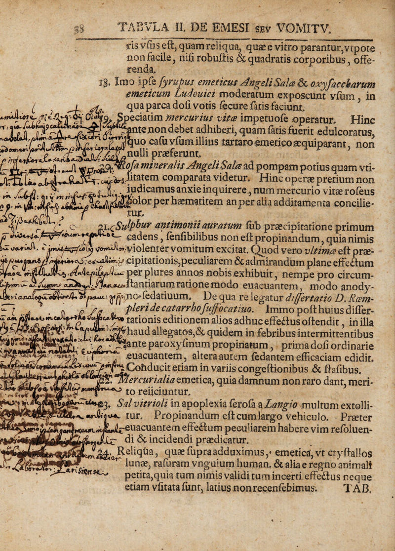 ris vfbseft, quam reliqua, quas e vitro parantor, vtpore non facile , nifi robuftis &amp; quadratis corporibus, offe¬ renda, ig. Iro a ipfe fyrupus emeticus AngeliSaia &amp; oxyfacchavum emeticum Ludmici moderatum exposcunt vfum. , in t ; qua parca doli votis fecure fatis faciunt, Speciarim mercurius vita impetuofe operatur. Hinc ^^ntenon debet adhiberi, quam faris fuerit edulcoratus. t juo cafu vfum illius tartaro emeticosquiparant, non T.f.-«ijriirnri - ,nuUi praeferunt, mineralis Angeli$alas&amp; pompam potius quam vri- r~]I r p Jugalitatem comparata videtur. Hinc operae pretium non *vMm- £$• , iudicamus anxie inquirere , num mercurio vitserofeus ** ~er haematitem an per alia additamenta concilie* tintimonii auratum fub praecipitatione primum fi cadens ’ fenfibilibus noneff propinandum, quia nimis U eviolenter vomitum excitat. Quod vero v It ima eft prae- ; cipitationis, peculiarem &amp; admirandum plane effetium annas nobis exhibuit, nempe pro circum- fapyrn-x&gt;- /uafnr^ ffiMia^ftanriarum ratione modo euacuantem , modo anody- 4ny^nc&gt;fedatiuurn# De qua re legatur differtatio D, Rcem- *~l jf . n t? y/ a pleri de catarrhofuffocatiuo. Immopoft huius difler- jlWcJ/ mio'nis editionem alios adhuc effetius oftendit, in illa eff '-^haud aUegatos,&amp; quidem in febribus intermittentibus felL •* . ^J*|ante paroxyfmum propinatumprimadofi ordinarie “rLT euacuantem, altera autem fedantem efficaciam edidit. J^rr^Cohducit etiam in variis congeftionibus &amp; ftafibus. jSS! 'mercurhilia emetica, quia damnum non raro dant, meri* to reiiciunmr, Ngg, Sd vitrioli in apoplexia ferofa a Langio multum extolli- *ur, Propinandum eft cum largo vehiculo. Praeter effetium peculiarem habere vim refbluen- (Jlle di &amp; incidendi praedicatur. . Reliqua, quaefupraadduximus,* emetica, vt cryftallos ~ lunae, rafuram vnguium human, &amp; alia e regno*aoimali petita,quia tum nimis validi tum incerti effetius neque etiam vfitata fiint, latius non recenfebimus. T AB. . &gt;. m *