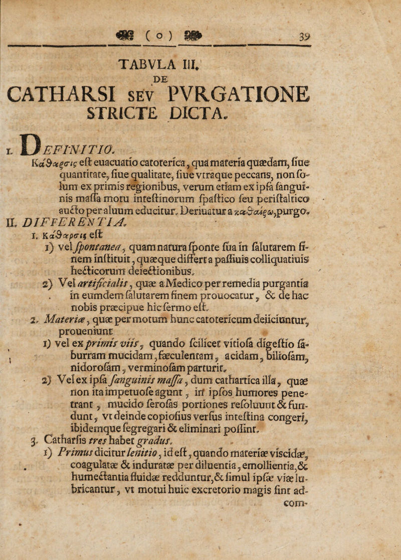 TABVLA III; DE CATHARSI sev PVRGATIONE STRICTE DICTA; r. D E FINITIO. Kddoe^cng eft euacuatio catoterfcaqua materia quaedam, Ime quantitate, fiue qualitate, flue vtraque peccans, non fo- lum ex primis regionibus, verum etiam ex ipfa (angui¬ nis maffa motu inteftinemm (paftico feu periftaltico audtoper aluum educitur, Beriuatur a rgo* II. DIFFER EN T IA* 1. KxQaperis eft i) vel fpontanea, quam natura (ponte (uain (afutarem fi¬ nem mllituit, quaeque differt a paffiuis collicjuatfuisJ hedlicorum deieftionibus, 2} Vel artificialis, quae a Medico per remedia purgantia in eumdem (alutarem finem prouocatur , &amp; de hae nobis praecipue hicfermoeffi, 2. Materia, quae permotum hunc catotericum deliciuntur, proueniunt 1) vel ex primis viis ^ quando (cillcet vitiola digeffio fi- \ burram mucidam, faeculentam, a eidam, biliofanx, nidorofam, verminofam parturit, 2) Vel ex ipfa /anguinis majfa, dum catharrica illa ^ quae non itatmpetuofe agunt, in ipfos humores pene¬ trant , mucido (erofas portiones re(blmint&amp; fun¬ dunt, vt deinde copiofius verfiis inteffina congeri, ibidemque fegregari &amp; eliminari poffinf. 3* Catharfis tres habet gradus, F) Primus dicitur lenit io, id eft, quando materiae viscida?, . coagulatae &amp; induratae per diluentia, emollientia,&amp; humeftantia fluidae redduntur,&amp;iimul ipfe viaelu» bricantur, vt motui huic excretorio magis fint ad- - ' - coni’