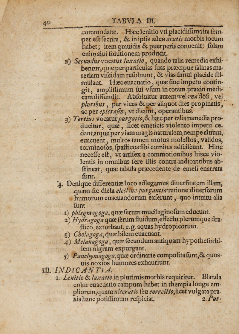 atscaicssa.gaessc! — ■ nn(■■ .. nw»nimii».m,.1.11,111iitaB-jgff» commodatae, Haec ienitio vtiplacidiffima ita fem per eftfecnra, ,& inipfis adeo acutis morbis locum fiabet; item grauidis & puerperis conuenit: foiam emmalui fclutionem producit €) Secundus vocatur laxatio , quando talia remedia exM- bentur5qnae p er particulas filas praecipue faiinas ma- feriam vifeidam refoluunt ,, & vias fimul placide fli- fnulanto Haec euacuatio, -quae fine impetu contin¬ git , amplifllmum fui vfum in totam praxin medi¬ cam diffundit. Abfohiitur autem* vel vns dbfi 5 vel pluribus , per vices &per aliquot dies propinatis, ac per epieraftn , vt dicunt, operantibus, 3) Tertius vocatur purgatio5& haec per talia remedia pro¬ ducitur, quae, licet emeticis violento impetu ce- dantjatque per viam magis naturalem5nempe aluum, euacuent 5 multos tamen motus moleftos, validos, torminofos, fpafticos iibi comites adrdfcunt. Hinc neceffe efl:, vt artifex a commotionibus hisce vio¬ lentis in omnibus fere illis contra indicantibus ab- fflineat, quae tabula procedente de emefi enarrata fiant. 4. Denique differentiae loco adlegamus diuerlitatem illam, quam fic difta elecliue purgantia'tmonz diuerforum humorum euacuandorum exferunt, quo intuitu alia funt - ^ ' j) pMegmagoga^ quae ferum mucilaginofum educunt. a) Hydragoga quae ferum fluidum,effedu plerumque dra- ftico, exturbant, e. g. aquas hydropicorum. 3) Cholagoga, qu^ bilem euacuant. 4) ' Meianagoga 5 quae fecundum antiquam hypoffaefinbk lem nigram expurgant, 5) Pjmcbymagoga^w^ ordinarie compofitafimt,& quos- uis noxios humores exhauriunt, m INDICANTIA. j, Lenitio &i laxatio in plurimis morbis requiritur. Blanda enim euacuatio campum habet in therapia longe am¬ pliorem, quam ait er at io feu corve Hio % licet vulgata pra- xis hanc potiflimum reipiciat* % Pur*