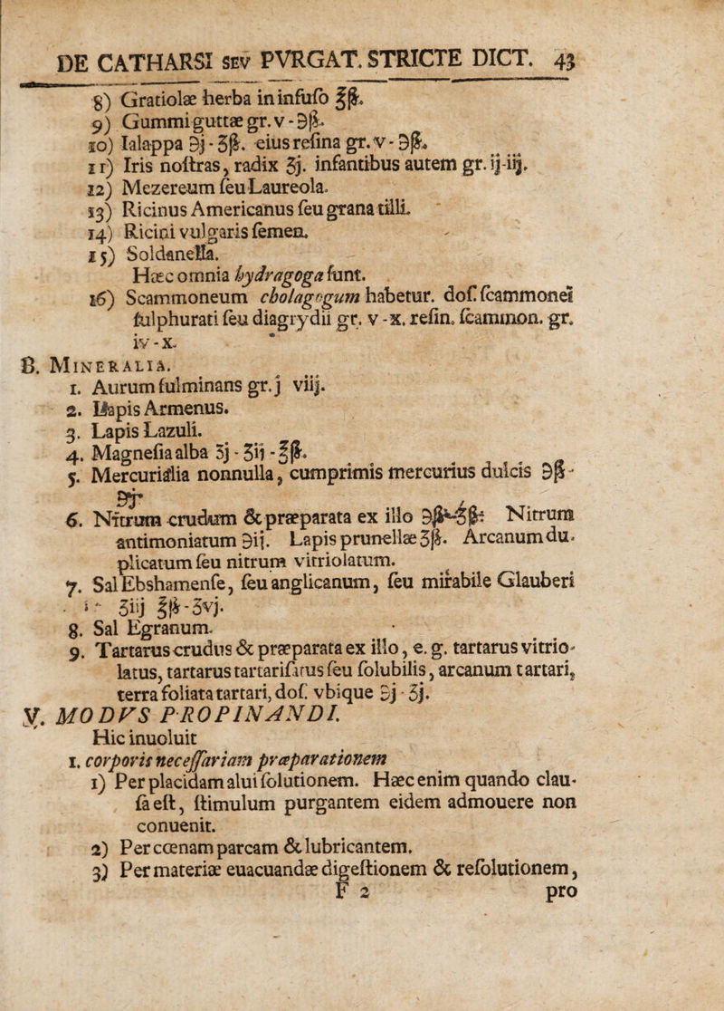 g) Gratiolae herba ininfufo ffL 9) Gummi guttae gr.v- 9ji 10) Ialappa 9j * 5j&. eiusrefina gr.v - DjL ir) Iris noltras, radix 3j. infantibus autem gr. ijj-iij. 12) Mezereum feu Laureola. 13) Ricinus Americanus feu grana tM, 14) Ricini vulgaris femen, 15) Soldanella. Ho£c omnia hydragoga funt. 16) Scammoneum cbolagogum habetur. dof fcammonel fulphurati feu diagrydii gr. v -x. refin, fcammon. gr, iy-x. 8. Mineralia. 1. Aurum fulminans gr.j viij. 2. Ilapis Armenus. 3. Lapis Lazuli. 4. Magnefiaalba 3j - 39 5. Mercurialia nonnulla, cumprimis mercurius dulcis - 6. Nitrum crudum & praeparata ex illo Nitrum antimoniatum 9ij. Lapis prunellae3^* Arcanumdu< plicatum feu nitrum vitrioiatum. ^ 7. SalEbshamenfe, feu anglicanum 3 feu mirabile Glauberi ■ *' 3iij ||i-3vj. 8. Sal Egranum. 9. Tartarus crudus & praeparata ex illo ? e. g. tartarus vi trio- latus, tartarus tartarifarus feu folubilis , arcanum tartari^ terra foliata tartari, dof vbique 3j -3j* V. MODVS PROPINANDI Hic inuoluit 1. corporis necejfartam prceparationem 1) Per placidam alui fblutionem. Haec enim quando clau- fa eft, ftimulum purgantem eidem admouere non conuenit. 2) Per ccenam parcam & lubricantem. 3) Per materiae euacuandae digeftionem & refblutionem, F 2 pro