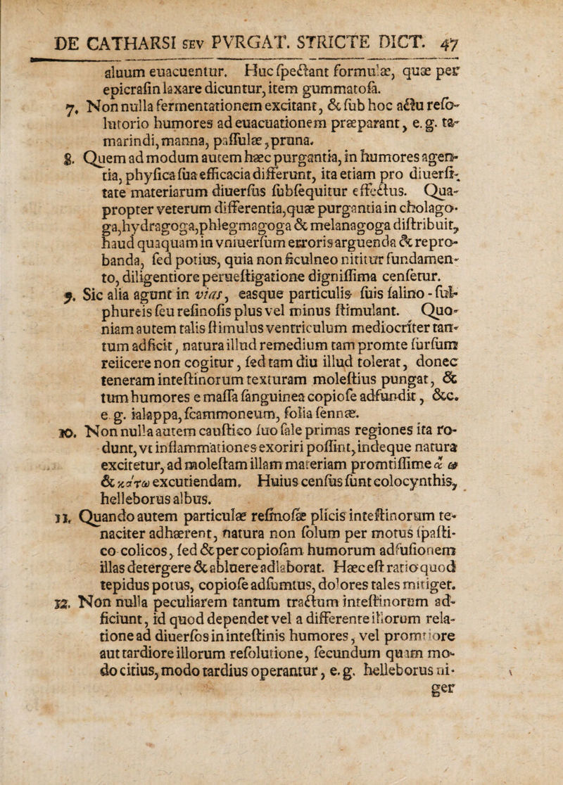 aluum euacuentur. Hucfpe£tant formulse, quae per epicrafin laxare dicuntur, item gummatofa. 7, Non nulla ferrnentationem excitant , &amp; fub hoc a£?u reft> hitorio humores ad euacuationem praeparant , e. g. ta- marindi, manna, paffulae, pruna, g. Quem ad modum aucem haec purgantia, in humores agen¬ tia, phyficaffia efficacia differunt, ita etiam pro diuerff tate materiarum diuerdas fublequitur effedtus. Qua¬ propter veterum differentia,quae purgantia in cholago- ga,hydragoga,phlegmagoga &amp; melanagoga diftribuir, haud quaquam in vniuerium errorisarguenda dc repro¬ banda, fed potius, quia non ficulneo nititur fundamen¬ to, diligentiore perueftigatione digniffima cenfetur. f. Sic alia agunt in vias, easque particulis- luis falino -fut phureis (eu refinofis plus vel minus ftimulant. Quo¬ niam autem talis (limulus ventriculum mediocriter tan¬ tum adficit, natura illud remedium tam promte (urfiim reiicere non cogitur, fed tam diu illud tolerat, donec teneraminteftinorumtexturam moleftius pungat, Sc tum humores e maffa fanguinea copiofe adfundit, &amp;c. e g. iakppa, fcammoneum, folia fennse. 30, Non nulla autem cauftico luo fale primas regiones ita ro¬ dunt, vt inflammationes exoriri poffint>indeque natura excitetur, ad moleftam illam materiam promtiffime^ &amp; &amp; net'?® excutiendam. Huius cenfiis fiunt colocynthis^ helleborus albus. 11, Quando autem particulae refrnofe plicis'inteftinorum te¬ naciter adhaerent, natura non folum per motus tpafti- co colicos, fed&amp;percopiofam humorum adfufionem illas detergere &amp; abluere adkborat. Haeceft ratio quod tepidus potus, copiofe adfuimus, dolores tales mitiget, Bt. Non nulla peculiarem tantum traftum inteftinorum ad- fidunt, id quod dependet vel a differente iiiorom rela¬ tione ad diuerfbsininteftinis humores, vel promuore aut tardiore illorum refolutione, fecundum quam mo¬ do citius, modo tardius operantur, e. g. helleborus ni¬ ger
