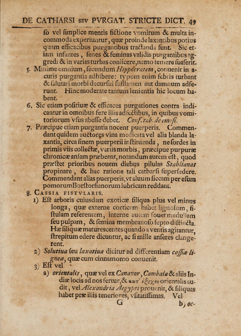 fb vel fimplice mentis fidtione vomitum & multa in¬ commoda experiuntur , quae proinde laxantibus potius quam efficacibus purgantibus tra&anda furit. Sic et¬ iam infantes , lenes & feminas validis purgantibus ag¬ gredi & in varias turbas coniicere,nemo temere fuaferit. S- Minime omnium, fecundum Hippocratem, conuenit in a- cutis purgantia adhibere: typum enim febris turbant & (alutari morbi de cur fu i fuffiamen sut damnum adfe- runt. Hinc moderate tantum lenientia hic locum ha¬ bent. v 6, Sic etiam pofitiuss & efficaces purgationes contra indi¬ cantur in omnibus fere illis adfeftibus, in quibus vomi¬ toriorum v fiis abeffe debet. Conf. tah. de eme (i, 7. Praecipue etiam purgantia nocent puerperis. Commen¬ dant quidem auditor fs vina medicata vel alia blanda la¬ xantia, circa finem puerperii in ftituenda, nefordes in primis viis colledtae, variis morbis, praecipue purpurae chronicae anfam praebeant, notandum autem elt, quod praftet prioribus nouem diebus pilulas Stahlianas propinare , & hac ratione tali carharfi fiiperfedere. Commendant alias puerperis,vt aluum ficcam per efum pomorumB orftorfianorum lubricam reddam*, g. Cassia fistvlaris. 1) Eft arboris cuiusdam exoticae filiqua plus vel minus longa, quae externe corticem habet lignofum, fi- ftulam referentem, interne autem fanet medullam feu pulpam, & femina membranofb fepto difti n£ta. Hae fili quae maturescentes quando % ventis agitantur ftrepitum edere dicuntur, ac fi mille anferes clange¬ rent. 2) Solutilia feu laxatiua dicitur ad differentiam cajjia li¬ gnea , quae cum cinnamomo conuenit. 3) Eft vel * a) orientalis, quae vel ex Cananor, Cambaia & aliis In¬ diae locis ad nos fertur,& *#r’ i%oxn orientalis au¬ dit , vel Alexandria Aegypti prouenit, & fili quas habet prae iliis teneriores, vfitatilfimas. Vel G b; oc-