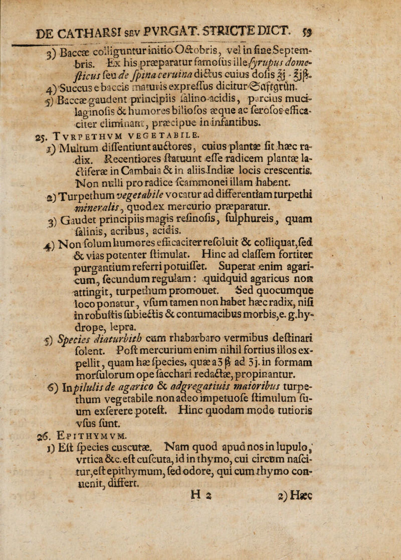 ^Baccae colliguntur initio O&amp;obris, vel in fine Septem¬ bris. Ex his praeparatur farno(usilltfyrupus dome- fticus feu de fpina veruina di&amp;us cuius dolis ^ 4) Succus e baccis maturis expreflus dicitur ©aftgVun. 5) Baccsegaudent principiis ialino-acidis, parcius muci- laginofis &amp; humores biliofos aeque ac ferofos effica* citer eliminant, praecipue in infantibus* 25. Tvrpethvm vegetabile. j) Multum diffentiuntauflores, cuius plantae Iit haec ra¬ dix. Recentiores ftatuunt effe radicem plantae la- PciferaeinCambaia&amp;m aliislndiae locis crescentia Non nulli pro radice (cammonei illam habent. a) Turpethum vegetabile vocatur ad differentiam turpethi minerali*, quodex mercurio praeparatur. 3) Gaudet principiis magis relinofis, fulphureis,, quam felinis, acribus, acidis. 4) Non folum humores efficaciter refbluit &amp; coliiquat,fe<i &amp; vias potenter flitnulat. Hinc ad claflem fortiter purgantium referri potuiffet. Superat enim agari- cum, fecundum regulam : quidquid agaricus no® attingit, turpethum promouet. Sed quocumque loco ponatur, vfiim tamen non habet haec radix, nifi in robultis fubieftis &amp; contumacibus morbis,e. g.hy« drope, lepra. f) Species diaturbith cum rhabarbaro vermibus deftinari folent. Poft mercurium enim nihil fortius illos ex¬ pellit , quam hae fpecies, quae a 5 f! ad 3 j. in formam morfulorum ope fecchari redaftae, propinantur. 6) Inpilulisde agavico &amp; ad gregat iuis maioribus turpe¬ thum vegetabile non adeo impetuofe ftimulum fil¬ um exferere poteft. Hinc quodam modo tutioris vfus fitnt. 26. Epithymvm. j) Eli fpecies cuscutae. Nam quod apudnosinlupulo^ vrtica &amp;c. eft cufcuta, id in thymo, cui circum nafci- tur,eftepitliymum5fed odore, qui cum thymo con- uenit, differr, H z 2) Haec