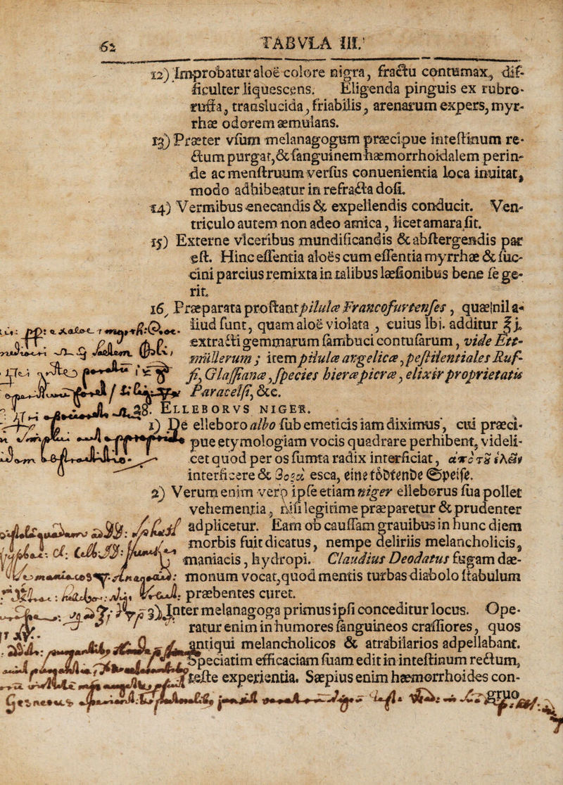 12) taprobatur aloe -colore migra, fra^u cenramax., dif¬ ficulter liquescens. Eligenda pinguis ex rubro* tuff a , translucida, friabilis 3 arenarum expers, myr- rhse odorem aemulans. 13) Praeter vfum meknagogum praecipue inteftmum re* fium purgat, &amp;ftnguinem haemorrhokklem perin* de ac menftruum verfiis conuenientia loca imiitatj modo adhibeatur in refracta dofi. 1:4) Vermibus -enecandis &amp; expellendis conducit. Ven¬ triculo autem non adeo amica, licet amara jit. Externe vlceribus mundificandis &amp;abftergendis par glh Hinc efientk aloes cum effentia myrrhae &amp; inc¬ erni parcius remixta in xalibus laefionibus bene le ge¬ rit Praeparata pto&amp;mtpiluh Francofurunfes , qu^jnila- fiudfut“> qaamaloS violata , cuius Ibi. additur f j. Xf\ p p /hp. :extra£ti gemmarum fambuci contularum, vide Eu- .9 t/-v mulierum ; irem piiulce angelica , peftiientiales Ruf- v^to l^o fiyGlaj]ian<e^fpecies hierapiera,elixirproprietatR j £F&amp;ratelfty &amp;e. ° ELLESORV5 NIOEf. '<rry y * i) De elleboro albo fub emeticis iam diximus, cid praeci- K **A pUe etymologiam vocis quadrare perhibent^ videli* oet quod per os fiimta radix interficiat, ctvoTSiAav ® * interficere &amp; 3oed esca, einetobf^nhe @peif£, 2) Verum enim vero i ple etiam niger elleborus lua pollet vehementia 3 mfi legitime praeparetur &amp; prudenter . a ac ~ Gffr /aL/ff adplicetur. Eam ob cauffam grauibus in hunc diem Aa \ rf t (ji morbis fuit dicatus, nempe deliriis melancholicis^ WJ *. cf: maniacis, hydropi. Claudius Deodatus fugam dae- vumonum vocat^quod mentis turbas diabolo liabulum r&amp;U,: aU praebentes curet. »• ^ r fi'3i JPter meknagoga primus ipfi conceditur locus. Ope* ratur enim in humores knmiineos craffiores * auos l ■yi*Sx jb / v' ratur enim in humores finguineos craffiores, quos '  ^antiqui melancholicos &amp; atrabikrios adpellabant. ’ t o» ^j3Wtf3peciatim efficaciam fuam edit in inteftinum reftum2 kefte experientia. Saepius enim haemorrhoides con-