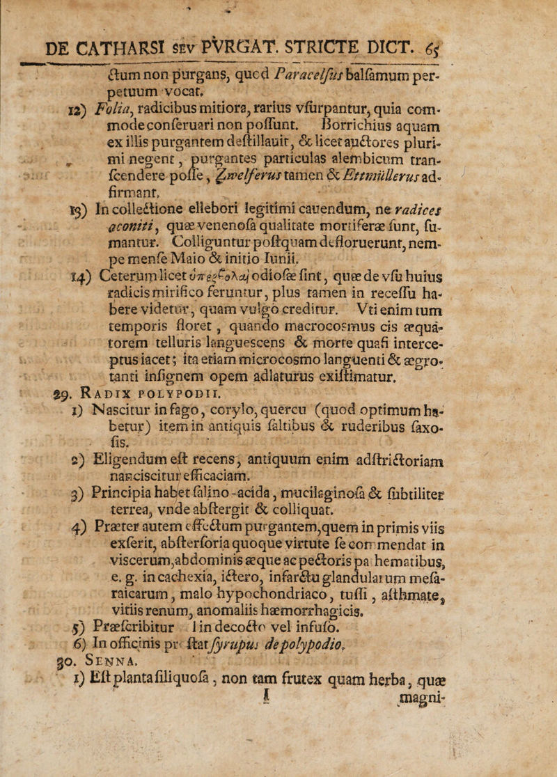 flum non purgans, qucd Paracelfus balfamum per¬ petuum vocat, jz) Folia, radicibus mitiora, rarius vfiirpantur, quia com¬ mode conferuari non poffunt. Borrichius aquam ex illis purgantem deftillauit, &amp; licet agdlores pluri* , mi negent , purgantes particulas alembicum tran- fcendere poIFe, £welferus tamen &amp; Ettmullerus ad« firmant, . ' 13) In colledhone ellebori legitimi canendum, ne radices aconiti, quae venenofa qualitate mortiferae funt, fu¬ mantur. Colliguntur poftquam defloruerunt, nem¬ pe menfe Maio &amp; initio Xuhii 14) Ceterurp licet v7reg€&amp;Actj odiofe fint, quae de vfu huius radicis mirifico feruntur, plus tamen in receffu ha¬ bere videtur, quam vulgo creditur. Vti enim tum temporis floret, quando macrocosmus cis aqua¬ torem telluris languescens &amp; morte quafi interce¬ ptus iacet; ita etiam microcosmo languenti &amp; aegro* tanti infignem opem adlaturus exiftimatur. £9. Radix folypodii. 1) Nascitur in fago, corylo, quercu (quod optimum ha¬ betur) item in antiquis faltibus &amp; ruderibus faxo- fis. 2) Eligendum eft recens, antiquum enim adftridlorhm nanciscitur efficaciam, 1 , ■ • j 3) Principia habet (alino -acida, mucilsginoia &amp; fiibtiliter terrea, vncle abftergic &amp; colliquat. 4) Praeter autem efferum purgantem,quem in primis viis exferit, abfterforia quoque virtute fe com mendat in viscerum,abdominis seque ac pedloris pa hematibus, e. g. in cachexia, idlero, infardluglandulanimmefi- raicarum, malo hypochondriaco, tufli, aithmate^ vitiis renum, anomaliis haemorrhagicis» 5) Praefcribitur i in decodio vel infufo. 6) In officinis pr ftax fyrupui depolypodio, 30. Senna, i) Eltplantafiliquofa, non tam frutex quam herba, quae I magni-