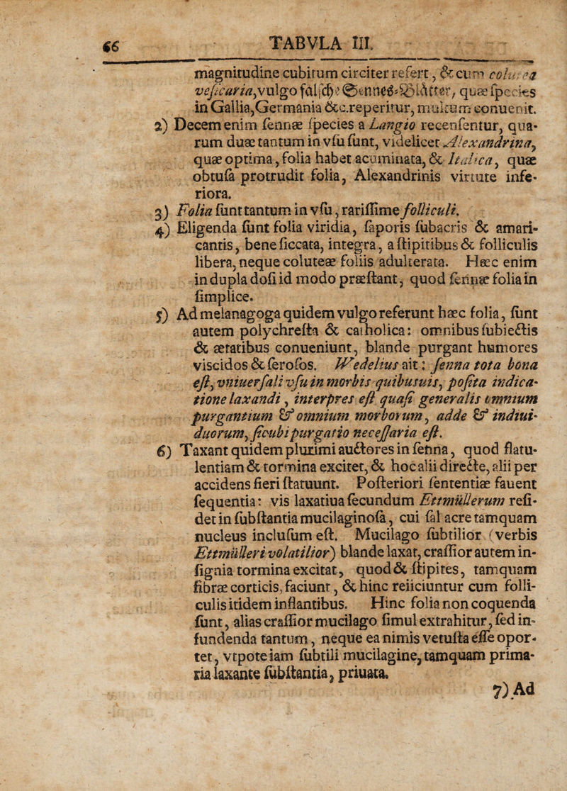 €6 magnitudine cubitum circiter refert , &cirr«-> colu: ?# vefcaria^ ulgo f&ifdj.* ©enne&SBl&fret, quae fpecies in Gallia,Germania &c.reperitur, multum conueoit. 2) Decem enim fennae fpecies a Lmgio recenfentur, qua¬ rum duae tantum io vfu fiant, videlicet Alexandrinay quae optima, folia habet acuminata, & Itahca, quae obtufa protrudit folia, Alexandrinis virtute infe¬ riora. 3) Polia fiint tantum in vfu, rariflime folliculi. 4) Eligenda fiint folia viridia, faporis fiihacris & amari¬ cantis, beneficcata, integra, aftipitibus& folliculis libera, neque coluteae foliis adukerata. Heec enim indupladofiid modo praedant, quod iermse folia in fimplice* 5) Ad melanagoga quidem vulgo referunt haec folia, fiint autem polychrefta & catholica: omnibus iubie&is & aetatibus eonueniunt, blande purgant humores viscidos &ferofos. Wedelius ait: fenna tota bona efty vniuerfali vfu in morbis quibusuis^ pofita indica- tione laxandi, interpres e fi quafi generalis omnium purgantium & omnium morborum, adde & indiui- duo rura ^ ficubipurgatio necejjaria efl. 6) Taxant quidem plurimi au&ores in fenna, quod flatu¬ lentiam & tormina excitet, & hoc alii direde, alii per accidens fieri ftatuunt. Pofteriori fententise fauent fequentia: vis laxatiua fecundum EttmuUevum refi- x dednfubftantiamucilaginofa, cui fal acre tamquam nucleus inclufumeft. Mucilago fiibtilior (verbis Ettmulleri volatilior) blande laxat, craflior autem in- fignia tormina excitat 5 quod & ftipites, tamquam fibrae corticis^ faciunt, & hinc reiiciuntur cum folli¬ culis itidem inflantibus* Hinc folia non coquenda fiint, alias craflior mucilago fimul extrahitur, fed in¬ fundenda tantum, neque ea nimis vetutta efle opor¬ tet, vtpoteiam fiibtili mucilagine3 tamquam prima¬ ria laxante fubiiantia a priuata» 7) Ad