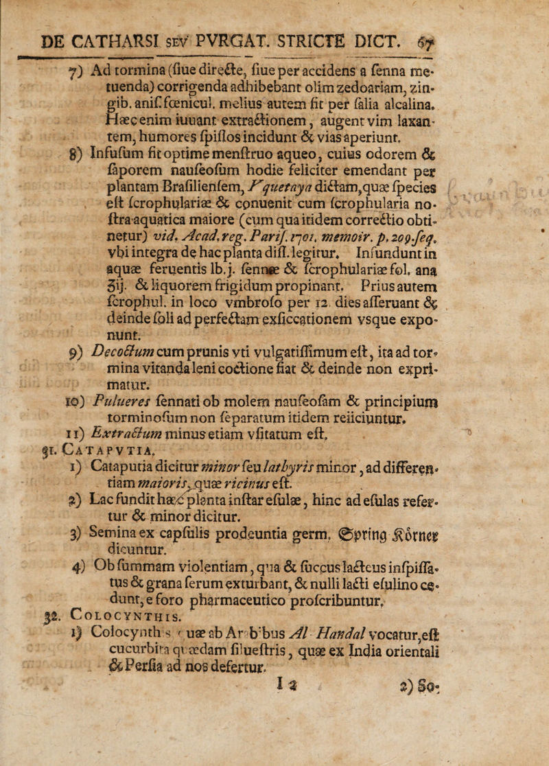7) Ad tormina (fiue direfte5 fme per accidens a fenna me¬ tuenda) corrigenda adhibebant olimzedoariam, zin- gib.anifi fanicul. melius autem fit per falia alcalina* Haec enim iuuant extradionem, augent vim laxam tem3 humores fpiflos incidunt <% vias aperiunt, g) Infufum fit optime menftruo aqueo, cuius odorem &amp; faporem naufeofiim hodie feliciter emendant per plantam Brafilienfem, Kquetaya didam^quae fpecies ett fcrophulariae &amp; cpnuenit cum fcrophularia no- ftra aquatica maiore (cum qua itidem corredio obti¬ netur) vid. Acad.reg. Pari/, qoi, memoir. p, zogjeq. ybi integra de hac planta difi. legitur* Infundunt in aquae fenjentis lb,j. fennee &amp; Tcrophulariaefol, ana 5ij. &amp; liquorem frigidum propinant. Prius autem fcrophul in loco vmbrofo per 12 dies afferuant 8% deinde fpli ad perfedam exficcationem vsque expo° nunt. 9) DecoSium cum prunis y ti vulgatiffimum ell 5 ita ad tor? mina vitanda leni eodione fiat &amp; deinde non expri¬ matur. 10) Pulueres fennati ob molem naufeofam &amp; principium torminofitm non feparatum itidem reficiuntur, 11) ExtraStum minus etiam vfitatum eftf 31. CaTAP VTIA, 1) Cataputia dicitur minor feu lathyris minor 3 ad differetis tiam maioris, quae ricinus eft. i) Lac fundit ha,^plantainftarefulae3 hinc ad efulas refer¬ tur &amp; minor dicitur. 3) Semina ex capfiilis prodeuntia germ, @pring ^orrtCf dicuntur. 4) Ob fummam violentiam 3 qua &amp; fuccus ladeus infpiffa» tus &amp; grana ferum exturbant^ &amp; nulli lafti efulino ce- dunt3 e foro pharmaceutico profcribuntur, 32. Colocynthis. 1) Coiocynth ^ ' uae ab Ar b:bus AI Handal vocatur3effi cucurbita qvaedam filueftris 3 quae ex India orientali &amp;Perfia ad nos defertur»