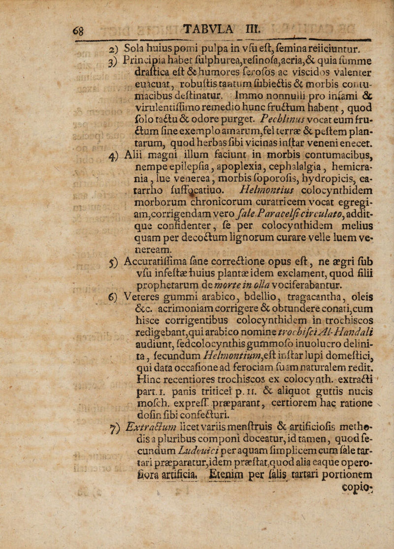 iWm lHMI|.ILJ>*Wf*lft**|-H„| , . _ n, . ... I - t... i '*< ■ •1' ••^■*®®*^**®®***^ W>— 2) Sola huius pomi pulpa in vfiieft5 (emina reiicmntur. 3) Principia habet fu!phurea,tefinofa,acria,& quia iumme draltica eft & humores ferofbs ac viscidos valenter emeuat , robuftis tantum ihbiedhs & morbis contu¬ macibus deftinatur. Immo nonnulli pro infami & vimlentiilimo remedio hunc fruftum habent, quod folo radlu & odore purget. Pechltnm vocat eum fru- ftum fine exemplo amarum,fei terrae & peltem plan¬ tarum, quod herbas fibi vicinas i nitar veneni e necet, 4) Alii magni illum faciunt in morbis contumacibus, nempe epilepsia , apoplexia, cephalalgia, hemicra¬ nia 5 lue veaerea , morbis (oporofis, hydropicis, ea- tarrho (ufFqcatiuo. Hdmontius colocynthidem morborum chronicorum cura tricem vocat egregi¬ am,corrigendam vero faleParaceiJi circulato, addit- que confidenter, fe per colocynthidem melius quam per decoftum lignorum curare velle luem Ve¬ neream. j) Accuratiffima fine correSione opus eft, ne aegri fub vfii infeltae huius plantes idem exclament, quod filii prophetarum dz morte, in olla vociferabantur. 6} Veteres gumini arabico, bdellio, tragacantha, oleis &c. acrimoniam corrigere & obtundere conati,cum hisce corrigentibus colocynthidem in trochiscos redigebant,qui arabico nomine irochifciAi- fi and ali audiunt, fed colocynthis gumoiofb inuolucro delini- ta, fecundum Hchnontium^& inftar lupi domeftici, qui data occ-afione ad ferociam luam naturalem redit. Hinc recentiores trochiscos ex colocynth. extrafti parti, panis tridceip.it & aliquot guttis nucis mofch. expreff praeparant > certiorem hac ratione dofin fibi coofeftiiri. y) ExtraElum licet variis menftmis & artificiofis metho¬ dis-a pluribus componi doceatur, id tamen, quod fe¬ cundum Ludmici^zt aquam iirnplicem cum (ale tor¬ tari praeparatur,idem prseftat.quod alia eaque opero- fi.ora artificia, Etenim per (alis tartari portionem . ' **.~ 7‘ ° copio-