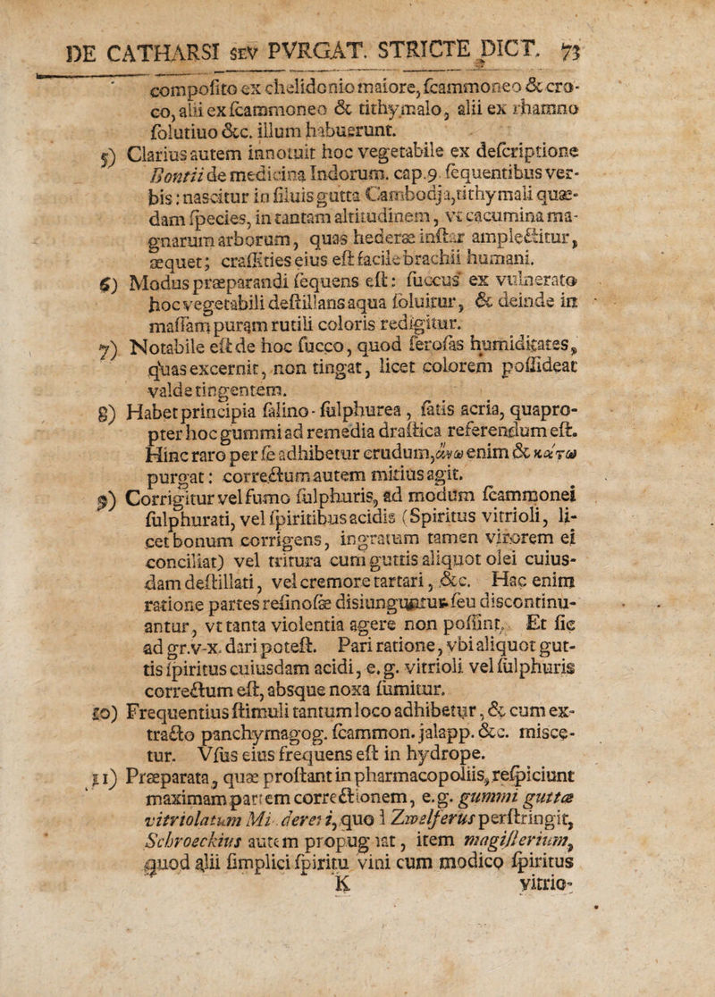 eompofitoex chelidonio maiore, fcammoneo &amp; cro¬ co, alii ex fcammoneo &amp; tithy.malo, alii ex rhamno folutiuo &amp;c. illum habuerunt. 5) Clarius autem innotuit hoc vegetabile ex defcriptione Bontii de medicina Indorum, cap.9 fequentibus ver¬ bis : nascitur in fiiuis gutta Cambodja,tithymali quae¬ dam fpecies, in cantam altitudinem, v£ cacumina ma¬ gnarum arborum, quas heder ££ inftar amplectitur, sequet; craffities eius eft facile brachii humani. $) Modus praeparandi fequens eft: fuccus ex vulnerato hoc vegetabili deftiilans aqua foluimr 5 &amp; deinde in maffam puram rutili coloris redigitur. 7) Notabile eft de hoc fucco, quod ferofas hurtiidkates^ q\iasexcernit5 non tingat, licet colorem poflideac valde tingentem. g) Habet principia filino- fulphnrea, fatis acria, quapro¬ pter hoc gummi ad remedia draftica referendum eft. Hinc raro per fe adhibetur eraduin,(%*‘&amp; enim &amp; kq-tg* purgat* cor re <ftum autem mitius agit. Corrigitur vel fumo ftilphuris, ad modum fcammonei fulphurati, vel fpiritibusacidis (Spiritus vitrioli, li¬ cet bonum corrigens, ingratum tamen virorem ei conciliat) vel tritura cum guttis aliquot olei cuius¬ dam deftillati , vel cremore tartari 3 ,&amp;c. Hac enim ratione partes refinofe disiungmuutfeu discondnu- antur, vt tanta violentia agere non poliint. Et fie ad gr.v-x. dari poteft. Pari ratione, vbi aliquot gut¬ tis ipirituscuiusdam acidi, e.g. vitrioli velfulphuris correflum eft, absque noxa (umitxir. 10) Frequentius ftimuli tantumloco adhibetur, &amp; cum ex- trafto panchyrnagog. fcammon.jalapp.&amp;c. misce¬ tur. Vfus eius frequens eft in hydrope. 11) Praeparata, quse proflant in pharmacQpoliis^refpiciunt maximam panem correftionem, e.g. gummi guttas vitriolatum Mi. deve.* /,quo 1 Zwelferus perftringit, Schroeckius autc m propug tat, item magijlerium9 guod ^lii fimplici (piritu vini cum tnodicp fpiritus K yitriot