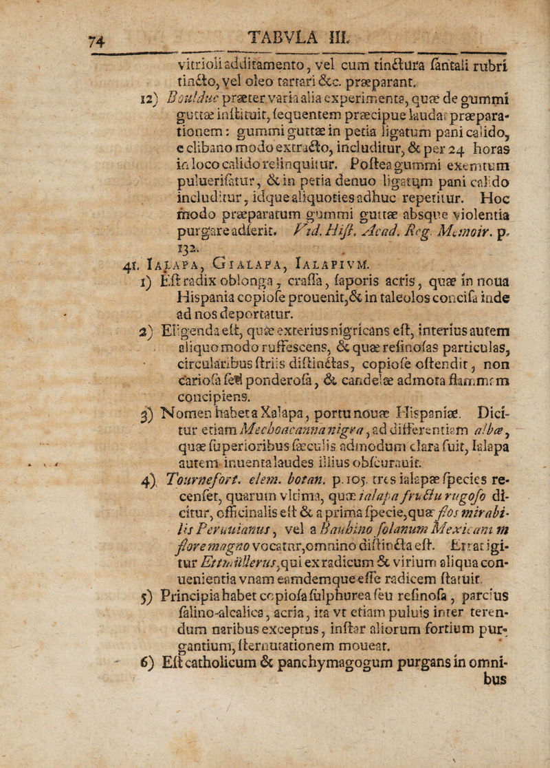 vitrioli additamento , vel cum tlnftilta (antali rubri tin£to,yel oleo tarrari &amp;c. praeparant, 12) Boulduf praeder, varia alia experimenta, quae de gummt guttae ini ii ruit, fequen tem praecipue laudat praepara¬ tionem : gumini guttae in peda ligatum pani calido, c clibano modo extracto, includitur, per 24 horas ia loco calido relinquitur, Poftea gurnmi exemtum puluerifitur , &amp;in petk defluo ligatam pani calido includitur 7idq.ue aliquoties adhuc repetitur. Hoc modo praeparatum gurnmi guttae absque violentia purgare adierit. Vid.Hijl, Ac ad, Rcg. Mmnoir. p. 41, Iaiapa, Gialapa, IalapivM. 1) Eft radix oblonga, craffa, faporis acris, quae in notia Hispania copiofe prouenit5&amp; in taleolos concifa inde ad nos deportatur. 2) Eligenda e% quae exterius nigricans eft, interius autem aliquo modo ruffescens, &amp; quae refincrfas particulas, circularibus ftriis diitin£tas, copiofe oftendit, non carioSi fed pondetoia, &amp; candelae admota flammnn concipiens. 3) Nomen habet a Xakpa, portu neu* Hispaniae. Dici¬ tur etiam Me eho ac anna nigra, ad differentiam alba, quae (iiperioribus faeculis admodum clara fuit, Iaiapa autem- inuentalaudes illius oblcurauit. 4) Tournefor-t. dem. botan. p.105. trcsialspsefpecies re- cenfet, quarum vltima, quae ralapa fruBu rugofo di¬ citur, offidualis e fi &amp; a prima fpecie,quar^/ mirabi• ■ lis P'emutantis , vel a Bauhmo folanum Mexkam. m flore magno vocatnr,omnino diftinfta eft. Errat igi¬ tur EmnilUerusyqui ex radicum &amp; virium aliqua con- uenientiavnameamdemqueefle radicem (latuit 5) Principiahabetcopiofafulphureafeu refmofa, parcius filino-alcalica, acria, ita vt etiampuluis inter teren¬ dum naribus exceptus, inftar aliorum fortium pur¬ gantium, demutationem mouear. 6) Eft catholicum &amp; panchymagogum purgans in omni¬ bus