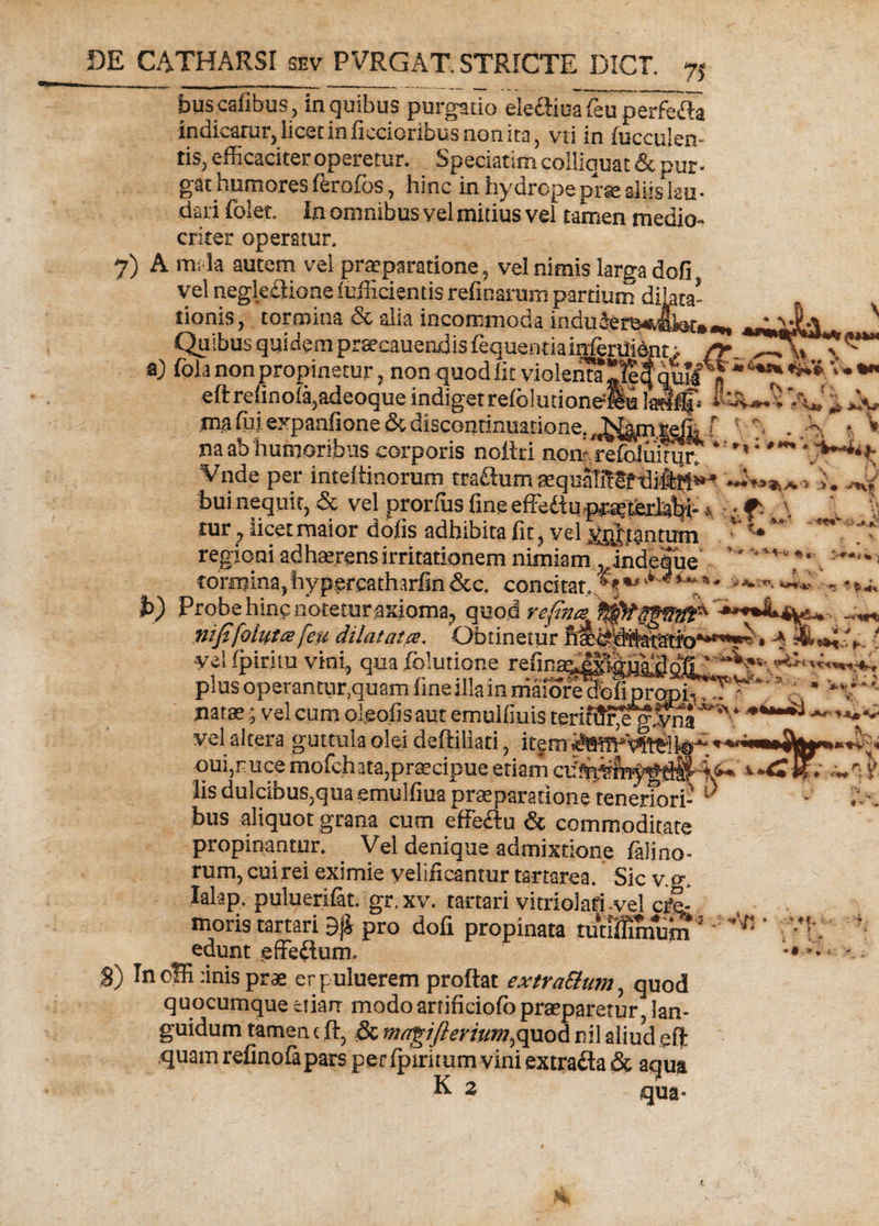 bus cafibus, in quibus purgatio elecHua feu perfcfta indicatur, licet in ficcioribus non ita, vti in fucculen- tis, efficaciter operetur. Speciatim colliquat & pur¬ gat humores ferofos, hinc in hydrope prsealiis iau- dari folet. In omnibus vel mitius vel tamen medio¬ criter operatur. 7) A mala autem vel praparatione, vel nimis larga dofi vel negleflione lufficientis refinarum partium dilata¬ tionis , tormina & alia incommoda indu3er&«s,4feti A \ \j na ab'humoribus corporis nottri no^refoJmn^T Vnde per inteitinorum tra&um sequaT5Srdi4tt^ bui nequit, & vel prorfiis fine efFe£tuf^'ferb^i- *. . \ tur, licet maior dofis adhibita fit, vel j^hantum ^ regioni adhaerens irritationem nimiam^indeSue'' • ''**** ' tormina,hyp.ercatharfin&c. concitat, ,^5**«•** f>) Probe hirip notetur axioma, quod refims^ niffolutx feu dilatatce* Obtinetur yel fpirim vini, qua iblutione refim plus operanturquam fine illa in niaiore^ofiprap^T^ natae; vel cum oleofis aut emulfiuis tmf^eg.Sua * vel altera guttula olei deftiliati, item oui,ruce mofchata,praecipue .etiam lis dulcibus,qua emulfiua prae paratione teneriori¬ bus aliquot grana cum effe£lu & commoditate propinantur. . Vel denique admixtione falino- rum, cuirei eximie velificantur tartarea. Sic v.g. lalap. puluerifat. gr.xv. tartari vitriolafi-vel cj?e- moris tartari 9ji pro dofi propinata tutifflmum S) Inoffi :inis prae erpuluerem proflat extraSlum, quod quocumque etiarr modo artificiofbpraeparetur lan¬ guidum tamen c ft, <& ma^iflerium^quod nil aliud eft quam refinofapars per fpiritum vini extrafta& aqua K 2 qua» - * -*+*■ » «f. V ‘ 8 ? » *