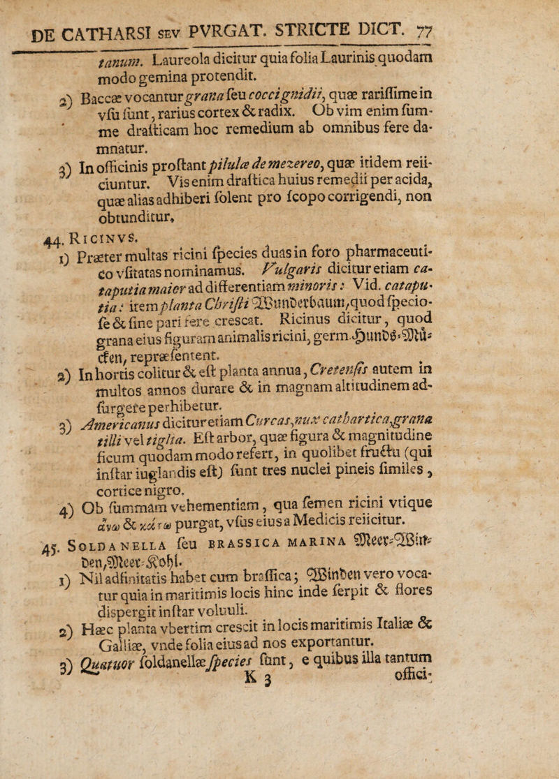 _ . - - — ~ »m i—, . — « ■—Ii— ■■■ ■■■ ~~tanum. Laureola dicitur quia folia Laurinis quodam modo gemina protendit. 2) Baccse vocantur grana feu coccignidit, quae rariflime in ; vfli iunt, rarius cortex & radix. Ob vim enim (um- me drafticam hoc remedium ab omnibus fere da¬ mnatur. a) In officinis proflant pilulce demezereo, qua? itidem reii- ciuntur. Vis enim dtaftica huius remedii per acida, quae alias adhiberi folent pro fcopo corrigendi, non obtunditur, 44. RicinvS. 0 Praeter multas ricini fpecies duas in foro pharmaceuti¬ co vfitatas nominamus. Fulgaris dicitur etiam ca- taputia maior ad differentiam minorisV.id. catapu- tia: item planta Chrifti !2Bimi)et'baUiti/quod fpeeio- fe & fine pari fere crescat. Ricinus dicitur, quod grana eius figuram animalis ricini. germ.£unM«$SM* cfen, reprsefentent. ^ - 2) In hortis colitur & eft planta annua, Cretenfu autem m multos annos durare & in magnam altitudinem ad- (urgete perhibetur. rC' Americanus dicitur etiam Guvcas piu.v catoatticags una tilli vel tigha. Eft arbor, quae figura & magnitudine ficum quodam modo refert, in quolibet fruftu (qui inftar iuglandis eftj funt tres nuclei pineis fimiles, conice nigro. .... Ob fiimmam vehementiam, qua temen nctni vtique £w & xdrv purgat, vfus eiusa Medicis reficitur. •45. Solda nella feu brassica marina SOleet^Qiit- ben^Ieet^of)!- . _ . j) Niladfinitatis habet cum braffica; ^tnbctl vero voca¬ tur quia in maritimis locis hinc inde (erpit & flores dispergit inftar voluuli. . 2) Haec planta vbertirn crescit in locis maritimis Italiae oc Galliae, vr.de folia eius ad nos exportantur. 3) Quatitor foldanellaefpecies funt, e quibus illa tanmm