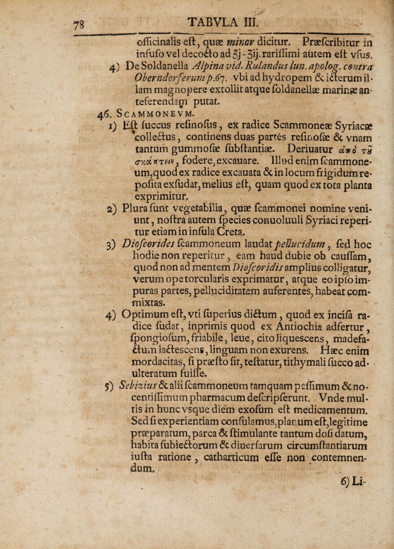 officinalis eft, quae minor dicitor. Praefcrihitur in infufovel decodoadSj-Sij-rsriffinii autem eft vfus. 4) De Soldanella Alpina vid. Rulandus lun. apolog. centra OberndmferumpS7. vbi ad hydropem & idterum il« lam magnopere extollit atque fbldanellae marinae an* referendam putat. 46. ScAMMONEVM. 1) Eft fuccus refinofiis , ex radice Scammoneae Syriacae *£olle£tus, continens duas partes refmofie 6c vnam tantum guminofae fubftantise. Deriuatur d*i t5 ctm wtmv , fodere, excauare. Illud enim fcammone- um,quod ex radice excauata & in locum frigidum re* pofuaexfudat3melius eft, quam quod ex tota planta exprimitur, 2) Plura fiint vegetabilia, quae fcamtnonei nomine veni¬ unt 3 noftra autem fpecies conuoluuli Syriaci reperi- tur etiam in infula Creta, 3) Diofcorides CcammQneumhu&at pellucidum 7 fed hoc hodie non repentur , eam haud dubie ob cauflam, quod non ad mentem Diofcoridis amplius colligatur, verum ope torcularis exprimatur , atque eo ipfb im¬ puras partes, pelluciditatem auferentes, habeat com¬ mixtas. 4) Optimum eft, vti fuperius di<ftum, quod ex incifa ra¬ dice fiidar, inprimis quod ex Antiochia adfertur, fpongiofiim, friabile, leue, cito liquescens, madefa- ftum laftescens, linguam non exurens. Haec enim mordacitas, fi praefto fir, teftatur, tithymali fiicco ad¬ ulteratum fuifte. 5) Sebizius & alii icammoneum tamquam peffimum & no- centiilimum pharmacum defcripferunt. Vnde mul¬ tis in hunc vsque diem exofiim eft medicamentum. Sed fi experientiam confulamus,piar um eft,legitime praeparatum, parca & ftimulante tantum doii datum, habita fubie&orum & diuerfarum circumftantiarum iufta ratione, catharticum efle non contemnen¬ dum, 6) U