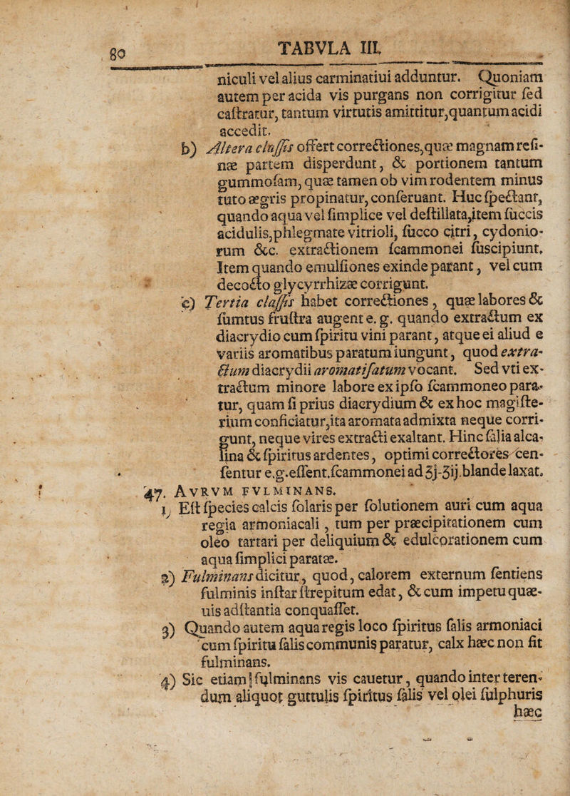 II II.IM II 1111 n III.I MIiTir- .» <■«* • -—■ '****''' ... niculi vel alius carminatiui adduntur. Quoniam autem per acida vis purgans non corrigitur fed caftrarar, tantum virtutis amittitur,quanmm acidi accedit, b) Altera elnjjts offert correftiones^quce magnam refi¬ nge partem disperdunt, &amp; portionem tantum gummofam, quas tamen ob vim rodentem minus tuto aegris propinatur, conferuant. Huc fipedhnq quando aqua vel fimplice vei deftillata,item fuCcis acidulis,phlegmatevitrioli, fiicco citri, Cydonio¬ rum &amp;c. extractionem fcammonei fuscipiunt. Item quando emulfiones exinde parant, vel cum decofto glycyirhizfe corrigunt, e) Tertia claffis habet correctiones, quae labores &amp; fiimtus fruftra augent e. g. quando extraiium ex diacrydio cum fpiritu vini parant, atque ei aliud e vatiis aromatibus paratum iungunt, quod extra- fium diacrydii aromatifatum vocant. Sedvtiex- traftum miriore labore ex ipfb fcammoneo paran¬ tur, quam fi prius diaerydium &amp; ex hoc magifte- rium conficiatur,ita aromata admixta neque corri¬ gunt, neque vires extra£ti exaltant. Hinc Cilia alea- Una &amp; ipirims ardentes, optimi correCtores^cen- fantur e.g.efient.fcammonei ad 3j-3ij-blande laxat, 47. Avrvm ivlminans. I Ett fpecies calcis Colaris per folutionem auri cum aqua regia armoniacali, tum per praecipitationem cum oleo tartari per deliquium &amp; edulcorationem cum aqua fimplici paratae. %) Fulminans dicitur, quod, calorem externum fentiens fulminis inftar ttrepitum edat, &amp; cum impetu quae- uis aditantia conquaffet. 3) Quando autem aqua regis loco fpiritus falis armoniaci cum fpirim falis communis paratur, calx haec non fit fulminans. 4) Sic etiam \ fulminans vis cauetur, quando inter teren¬ dum aliquot guttulis fpiritus felis vel olei fulphuris haec «i*