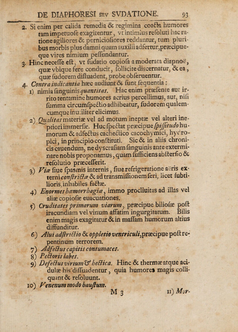 a. Si enim per calida remedia & regimina coafla humores tam impemofe exagitentur , vt intimius refoluti hac ra¬ tione agiliores & perniciofiores reddantur, tum pluri* bus morbis plus damni quam auxilii adfertur,pr3ecipiie- que vires nimium peffundantur. 3. Hincneceffe eft, vt fudatio copiofa a moderata diapnoe, quae vbique fere conducit, fbllicite discernatur, & ea, quae fudorem difluadent, probe obferuentur» 4. Contra indicantia haec audiunt & fimi: fequentia: 1) nimia (anguinis quantitas. Hac enim praetente aut ir¬ rito tentamine humores acrius percellimus, aut, nili ifiimma circumfpe&lo adhibeatur, fudorem qualem- cumque inutiliter elicimus» 2) Qualitas materiae vel ad motum ineptas vel alteri ine° prioriimmerfae. Hucfpe£lat praecipuefpiffitudohu¬ morum & adfe£lus cacheftico cacochymici, hydro¬ pici, in principio conftituti. Sic& in aliis chroni¬ cis cauendum, ne dyscrafiam (anguinis ante extermi¬ nare nobis proponamus, quam fufficiens abfterfio & refoludo praecefferit. 3) Vice flue fpasmis internis, fiue refrigeratione aeris ex» terni conflrittce & ad transmiflionem feri,. licet fabri¬ lioris, inhabiles fadfae. 4) Enormes hcemorrhagice, immo procliuitas ad illas vel aliae copiofk euacuationes. 5) Cruditates primarum viarum, praecipue biliofae poft iracundiam vel vitium affatim ingurgitatum» Bilis enim magis exagitatur & in malTam humorum altius diffunditur. 6) Alui adflrt&io & oppletio ventriculi,praecipue poft re¬ pentinum terrorem* 7) AdfeBus capitis contumaces. 8) Pettoris labes. 9) DefeSlus vinum he&ica. Hinc & thermae atque aci¬ dulae his diffuadentur, quia humore» magis colli- quant& refoluunt. 10) Venenum modo hauftum. 11) Mcr-