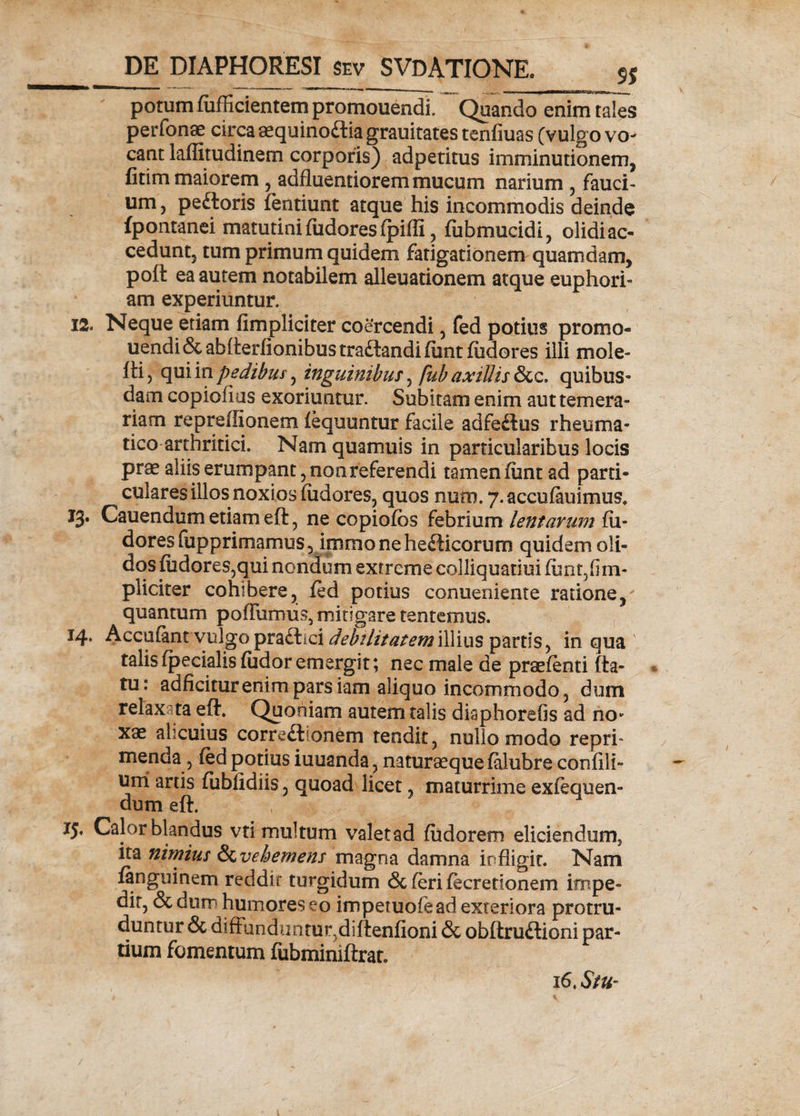 potum fufficientem promouendi. Quando enim tales perfonae circa aequinoctia grauitates tenfiuas (vulgo vo¬ cant lafiitudinem corporis) adpetitus imminutionem, fitim maiorem , adfluentiorem mucum narium , fauci¬ um , pe£loris fentiunt atque his incommodis deinde fpontanei matutini fudores fpifli, fiibmucidi, olidi ac¬ cedunt, tum primum quidem fatigationem quamdam, poft ea autem notabilem alienationem atque euphori- am experiuntur. 12. Neque etiam (impliciter coercendi, fed potius promo¬ uendi &abfl:eidionibustracl;andifimt fudores illi mole- fti, qui v&pedibus, inguinibus ^ fub axillis c. quibus¬ dam copiofius exoriuntur. Subitam enim aut temera¬ riam repreffionem fequuntur facile adfeftus rheuma¬ tico arthritici. Nam quamuis in particularibus locis prae aliis erumpant, non referendi tamen fiant ad parti¬ culares illos noxios fudores, quos num. 7. accufiuaimus. 13. Cauendum etiam eft, ne copiofos febrium lentarum fu- dores (upprimamus, immonehecHcoruro quidem oli¬ dos fudores,qui nondum extreme colliquatiui funt,(im- pliciter cohibere, fed potius conueniente ratione, quantum pofliirniis, mitigare tentemus. 14. Accufantvulgo praftici debilitatem illius partis, in qua talis fpecialis fudor emergit; nec male de praefenti fla¬ tu: adficiturenimparsiam aliquo incommodo, dum relaxata efl. Quoniam autem talis diaphorefis ad no¬ xae alicuius corre&ionem tendit, nullo modo repri» menda, fed potius iuuanda, naturaeque falubre confili- uni artis fiiblidiis, quoad licet, maturrime exfequen» dum efl. 15. Calor blandus vti multum valetad fudorem eliciendum, ita nimius S&vehemens magna damna infligit. Nam fanguinem reddit turgidum & (eri fecretionem impe¬ dit, & durr humores eo impetuofead exteriora protru¬ duntur & diifanduritur.diftenfioni & obftru&ioni par¬ tium fomentum fubminiftrat. 16, StUr