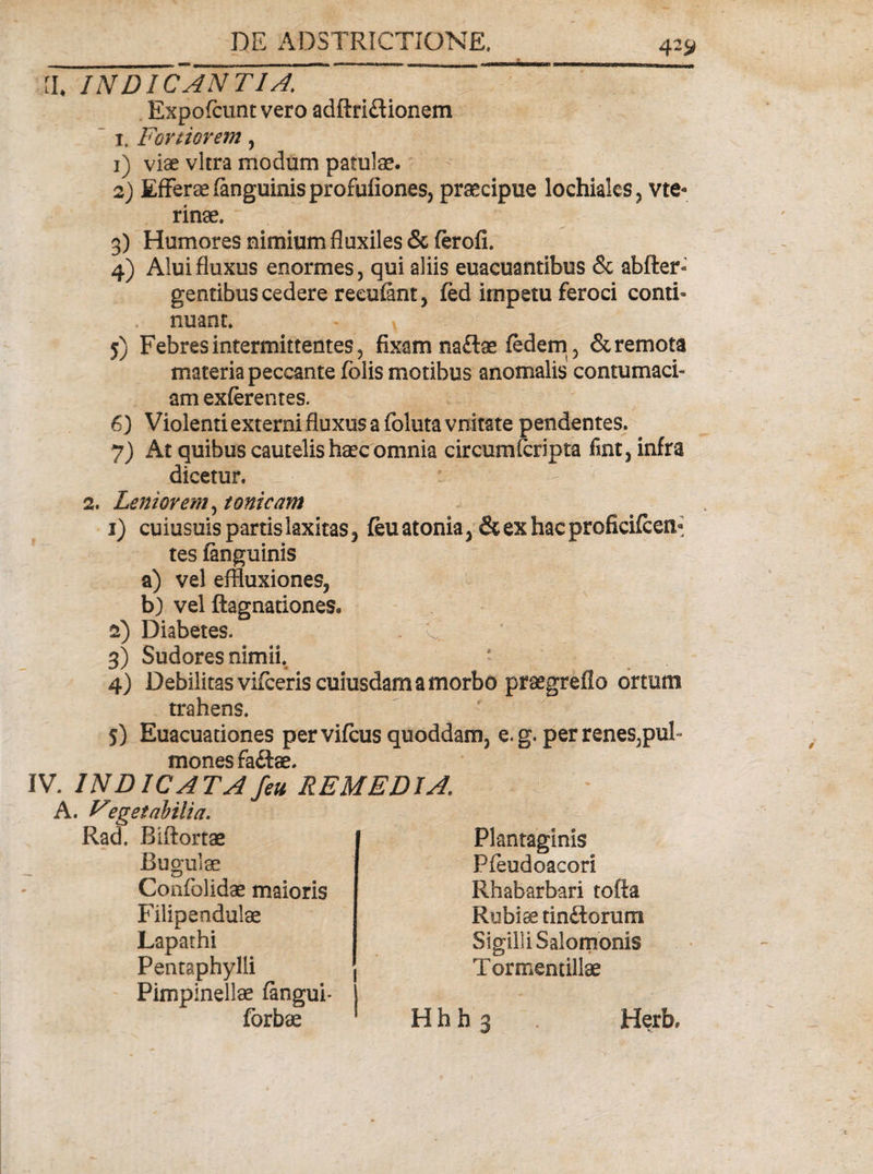 11. IN DIC ANTI A. Expofcunt vero adftridionem 1, Fortiorem, 1) viae vitra modum patulae. 2) Efferae (anguinis profufiones, praecipue lochiales, vte« rinae. 3) Humores nimium fluxiles &amp; ferofi. 4) Alui fluxus enormes, qui aliis euacuantibus &amp; abfter* gentibus cedere reeufint, fed impetu feroci conti- nuant, - * 5) Febres intermittentes, fixam naftae fedem, &amp; remota materia peccante folis motibus anomalis contumaci¬ am exterentes. 6) Violenti externi fluxus a foluta vnitate pendentes. 7) At quibus cautelis haec omnia circum (cripta fint, infra dicetur. 2. Leniorem, tontcam 1) cuiusuis partis laxitas, feuatonia, Scexhacproficiteen* tes (anguinis a) vel effluxiones, b) vel ftagnationes. 2) Diabetes. 3) Sudores nimii. 4) Debilitas viteeris cuiusdam a morbo praegreflo ortum trahens. 5) Euacuationes per viteus quoddam, e. g. per renes,pul¬ mones faftae. IV. INDICATAfeu REMEDIA. A. Vegetabilia. Rad. Biftortae Bu gulae Confolidae maioris Filipendulae Lapathi Pentaphylli Pimpinellae (angui* forbae H h Hh h 3 Rhabarbari tofta Rubiae tinftorurn Sigilli Salomonis Tormentillae Plantaginis Pfeudoacori Herb,