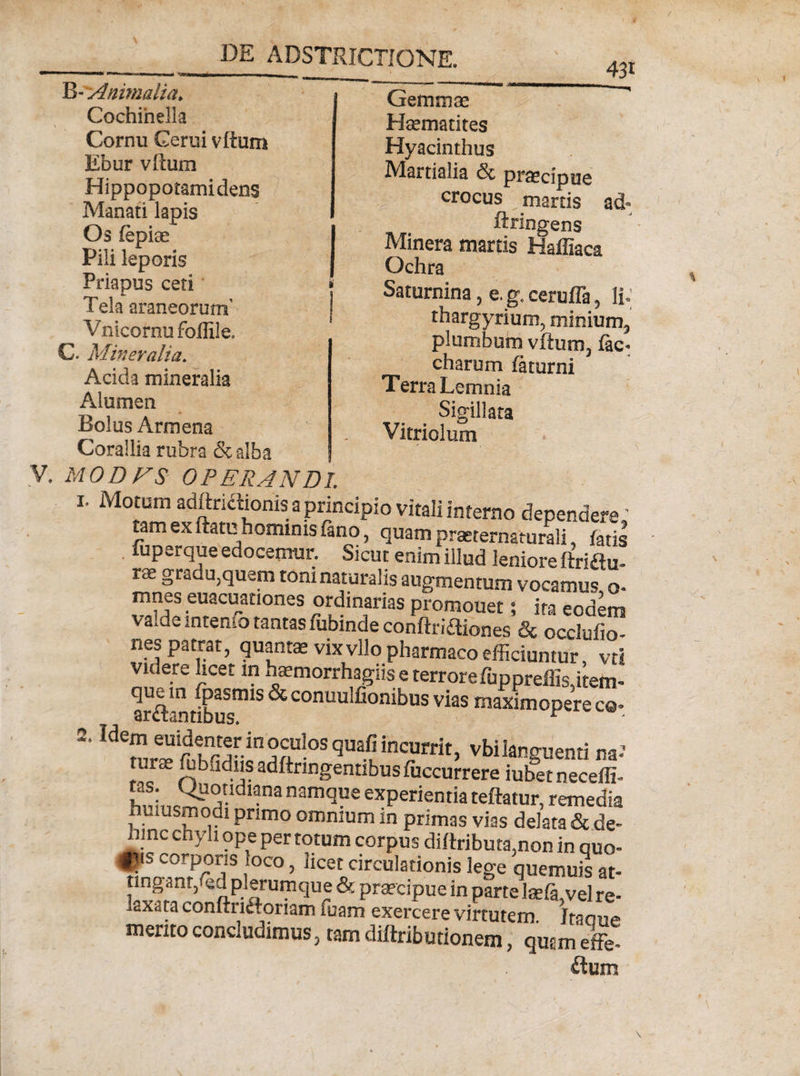 B- Animalia, Cochinella Cornu Cerui vftum Ebur vftum Hippopotamidens Manati lapis Os fepiae Pili leporis Priapus ceti Tela araneorum’ Vnicornufoffile. C. Mineralia. Acida mineralia Alumen Bolus Armena 431 Gemmae Haematites Hyacinthus Martialia &amp; prascipue crocus martis ad- ftringens Minera martis Haffiaca Ochra Saturnina, e. g. cerufla, li*; thargyrium, minium, plumbum vftum, fac- charum fatur ni Terra Lemnia Sigillata Vitriolum Corallia rubra &amp; alba V. MODFS OPERANDI. 1. Motum adftricftonis a principio vitali interno dependere' tam ex ftatu hominis fano, quam prarternamrali, fatis fuperque edocemur. Sicut enim illud leniore ftriau- ra gradu,quem toni naturalis augmentum vocamus o- mnes euacuationes ordinarias promouet 5 ita eodem valde intenfo tantas fubindeconftriftiones &amp; occlufio- nes patrat, quantae vixvllo pharmaco efficiuntur vti videre licet in haemorrhagiis e terrore fuppreflkitem- arft-ntlbus™18 ^ conuu!fionibus vias maxim opere co* 2. Wem euidenter in oculos quafi incurrit, vbi languenti na-1 n.r~. ffiblidus adftnngentibus fuccurrere iubetneceffi- hniiiem !?ldl*nanamque exPerientia teftatur, remedia huusmodi primo omnium in primas vias delata &amp; de¬ hinc chyli ope per totum corpus diftributs.non in quo- fiis corporis loco, licet circulationis lege quemuis at¬ tingant, fed plerumque &amp; praecipue in parte laefa,vel re¬ laxata conftriftonam fuam exercere virtutem. Jtaoue merito concludimus, tam diftributionem, qmm effe- ftum
