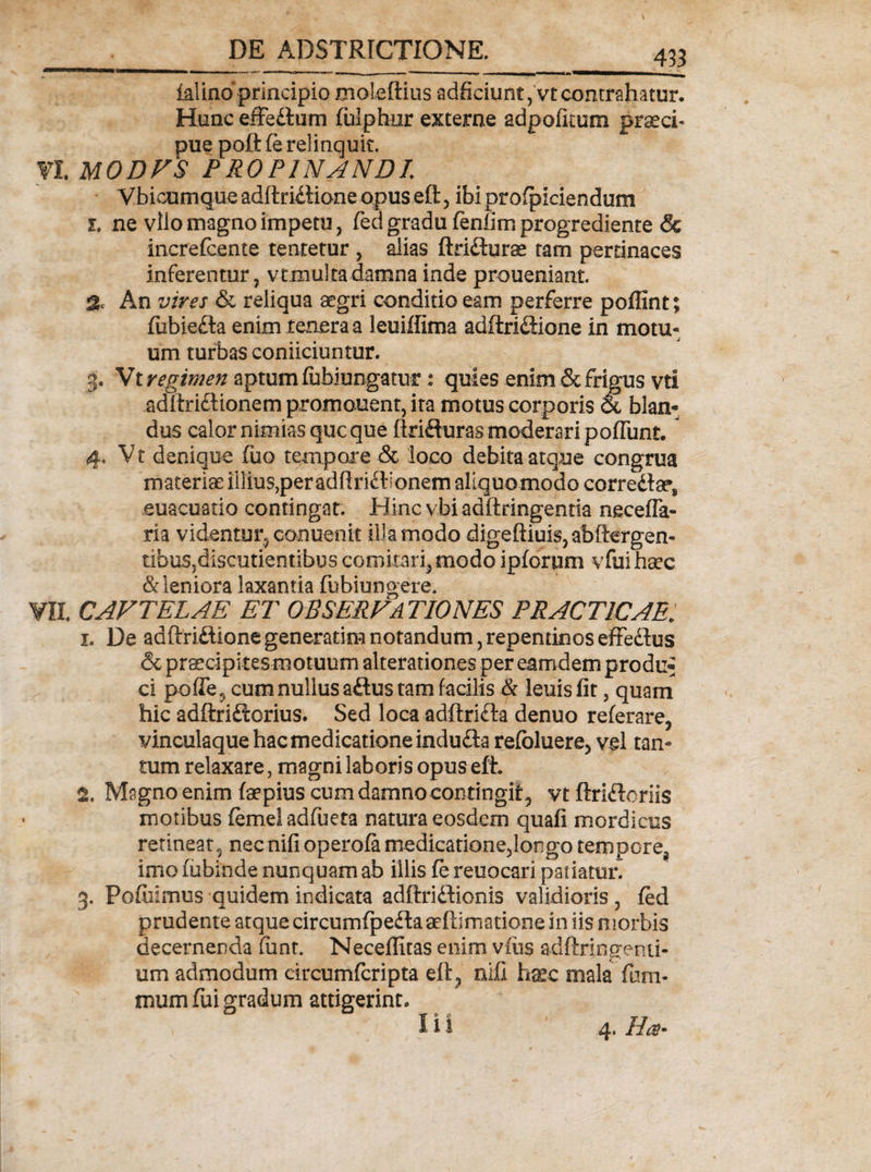 433 ialino principio moleftius adficiunt,'vt contrahatur. Hunc efFedtum fulphur externe adpofkum praecb pue poft (e relinquit. VL MODVS PROPINANDI Vbicumqueadftridlioneopuseft, ibiprofpiciendum i, ne vilo magno impetu, fed gradu fenfim progrediente &amp; increfcente tentetur , dias ftridliirae tam pertinaces inferentur, vtmulra damna inde proueniant. % An vires &amp; reliqua aegri conditio eam perferre poffint; fubiefta enim tenera a leuiffima adftriftione in motu¬ um turbas conficiuntur. J. Vt regimen aptum fubiungatur: quies enim &amp; frigus vti adlteftionem promonent, ita motus corporis &amp; blan¬ dus calor nimias que que ftrifturas moderari poflunt. 4. Vtd enique fuo tempore &amp; loco debita atque congrua materiae illius,per adflri£bonem allquomodo corredta?* euacuatio contingat. Hinc vbi adftringentia necefla- ria videntur, conuenit ilia modo digeftiuis,abft€rgen- tibuSjdiscutientibus comitari, modo Ipforum vfuihsec &amp; leniora laxantia fubiungere. Wll CAVTELAE ET OBSERVATIONES PRACT1CAE; 1. De adftridiionegenerarim notandum,repentinoseffedlus &amp; praecipi tes motuum alterationes per eamdem produ^ ci poffe 5 cum nullus aftus tam facilis &amp; leuis fit, quam hic adftridtorius. Sed loca adftrifta denuo referare, vinculaque hac medicatione indudta refbluere, vel tan¬ tum relaxare, magni laboris opus efi 2. Magno enim faepius cum damno contingit, vt ftriftoriis motibus femeiadfueta natura eosdem quafi mordicus retineat, nec nifioperofa medicatione,longo tempore, imo fubinde nunquam ab illis (e reuocari patiatur. 3. Pofiiimus quidem indicata adftriftionis validioris, fed prudente atque circumfpedtaaefdmatione in iis morbis decernenda fimr. Neceflitas enim vius adftringemi- um admodum circumfcripta eit, nifi hxc mala fum- tuum fui gradum attigerint.