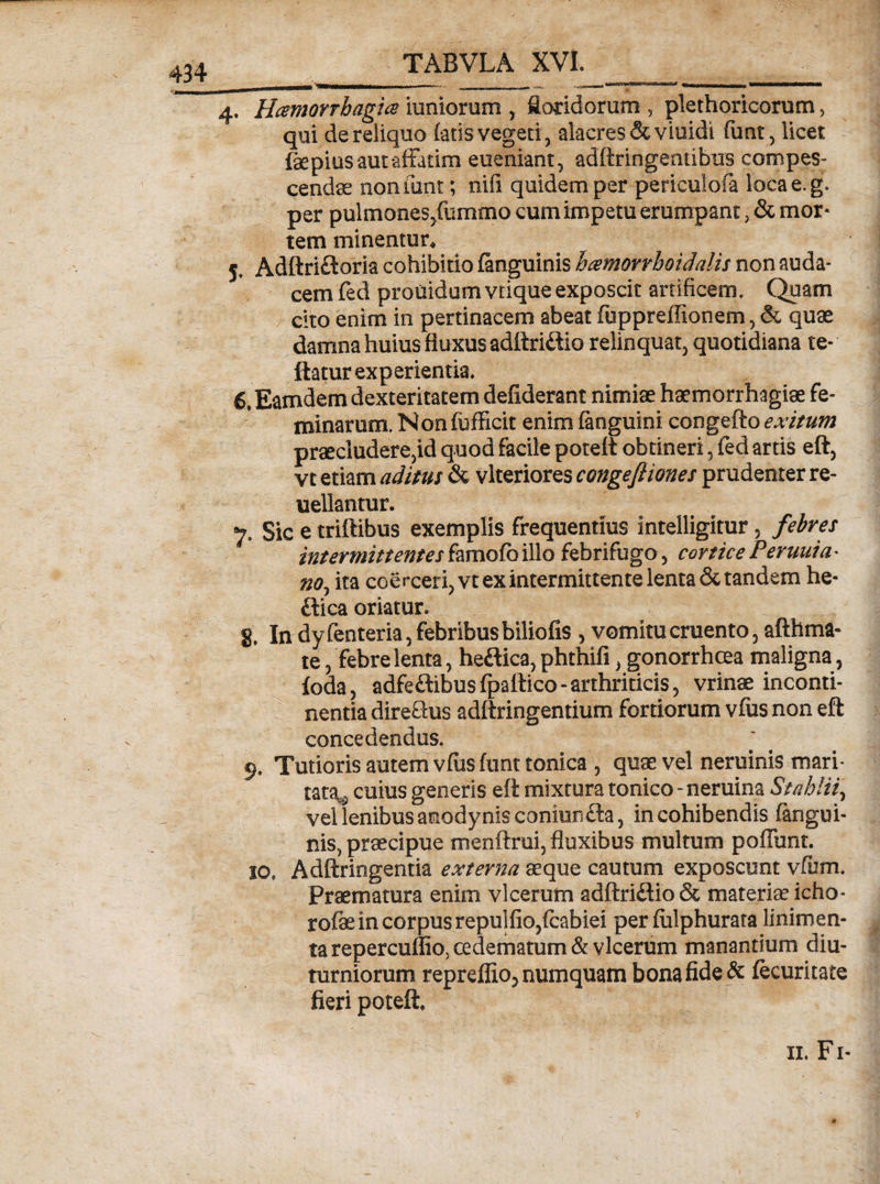 4. Haemorrhagia iuniorum , floridorum , plethorieorum, qui de reliquo (aris vegeti, alacres dcviuidi funt, licet fepius aut affatim eueniant, adftringentibus compes¬ cendae noniunt; niil quidem per periculofa loca e. g. per pulmones/ummo cum impetu erumpant, &amp; mor¬ tem minentur* 5» Adftriftoria cohibitio (anguinis hamorrhoidalis non auda¬ cem fed prouidam vrique exposcit artificem. Quam cito enim in pertinacem abeat (uppreffionem, &amp; quae damna huius fluxus adftridtio relinquat, quotidiana te- ftatur experientia. 6, Eamdem dexteritatem defiderant nimiae haemorrhagiae fe¬ minarum. Non (bfficit enim (anguini congefto exitum praecludere,id quod facile poteli obtineri, fed artis eft, vt etiam aditus &amp; vlteriores congefiiones prudenter re- uellantur. 7. Sic e triftibus exemplis frequentius intelligitur, febres intermittentes famofc illo febrifugo, cortice Peruuia- no, ita coerceri,vtexintermittentelenta&amp;tandem he- £tica oriatur. g. In dy fenteria, febribus biliofis , vomitu cruento, afthma- te, febre lenta, heftica, phthifi, gonorrhoea maligna, foda, adfe&amp;ibus fpaftico - arthriticis, vrinae inconti¬ nentia dire&amp;us adftringentium fortiorum vfus non eft concedendus. 9. Tutioris autem vfus (unt conica , quae vel neminis mari¬ tata^ cuius generis eft mixtura tonico - neruina Stahlii, velienibusanodynisconiurifta, in cohibendis (angui¬ nis, praecipue menftrui, fluxibus multum poliunt. 10. Adftringentia externa aeque cautum exposcunt vfum. Praematura enim vlcerutn adftri£Uo&amp; materiae icho- rofae in corpus repulfio,fcabiei per (iilphurata linimen¬ ta repercuflio, oedematum &amp; vlcerum manantium diu¬ turniorum repreffio5 numquam bona fide &amp; (ecuritate fieri poteli