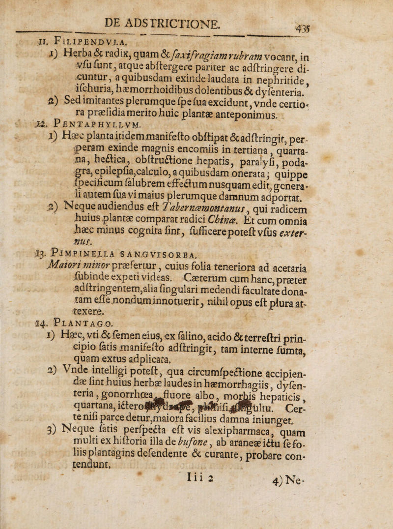 ir. F1LIPEND V.LA, ■0 Herba &amp; radix, quam &amp; faxifragiam rubram vocant, in vfu funt, atque abftergere pariter ac adftringeredi¬ cuntur, a quibusdam exinde laudata in nephritide ifchuria, haemorrhoidibus dolentibus &amp; dyfenteria. s) Sed imitantes plerumque fpefua excidunt, vnde certio* ra praeiidia merito huic plantae anteponimus. ,t2. Pentaphyllvm. i) Haec planta itidem manifefto obftipat &amp;adftringif, per¬ peram exinde magnis encomiis in tertiana ,°quarta- na, heflica, obftru£tione hepatis, paralyli, poda* gra, epilepfia,calculo, a quibusdam onerata; quippe fpecificum (alubrem effe&amp;um nusquam edir, genera¬ li autem fua vi maius plerumque damnum adportat. 5) Neque audiendus eft T,abernamontanm, qui radicem huius plantae comparat radici Cbince. Et cum omnia hsc minus cognita fine, fufficerepoteft vius exter-- nus. IJ. PlMPINELLA S ANGVISORBA, Maiori minor praefertur, cuius folia teneriora ad acetaria fubinde expeti videas. Cae terum cum hanc, praeter adftringentem,alia fingulari medendi facultate dona¬ tam effe nondum innotuerit, nihil opus eft plura at¬ texere. r 14. Plantago. i) Haec, vti &amp; femen eius, ex falino, acido &amp; terreftri prin¬ cipio fatis manifefto adftringit, tam interne fumta quam extus adplicata. * ■-i Vnde intelhgi poteft, qua circumfpeflione accipien¬ dae lint huius herbae laudes in haemorrhagiis, dyfen- teria,gonorrhcea. fluore albo, morius hepaticis, quartana, idlerofPpMtp?, jri4Rifi^lf|ultu. Cer¬ te nifi parce detur,maiora facilius damna iniunget, 3) Neque fatis perfpefta eft vis alexipharmaca, quam multi ex hiftoria illa de bufone, ab araneae idtu fe fo¬ liis plantagins defendente &amp; curante, probare con¬ tendunt. 4) Ne-