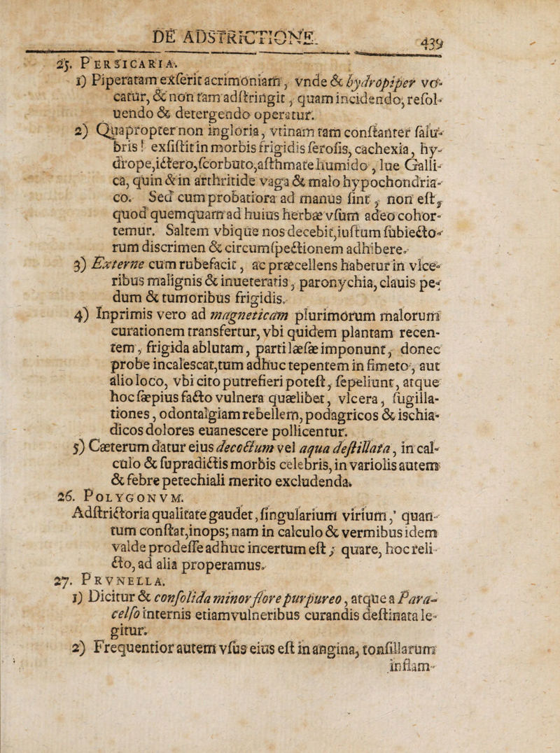 2j. Per si car ia. 1) Piperatam elferit acrimoniam, vnde 6e hydroptper vcf« catUr, &amp; non raui adttriogit , quam incidendo, refoh uendo &amp; detergendo operatur. 2) Quapropter non ingloria, vtinam tam confiantet falW bris! exfiftk in morbis frigidis ferofis, cachexia, hy- dfope,id!ero3fcorbuto,afthrnareiiumido, lue Galli- ca, quin &amp; in arthritide vaga &amp; malo hypochondria¬ co. Sed cum probatiora ad manus fint f non eftf quod quemquam ad huius herbae vfum adeo cohor¬ temur. Saltem vbiqtre nos decebit,iuftutn fubiedto- ruffi discrimen &amp; circumfpeflionem adhiberem 3) Externe cum rubefacit, ac praecellens habetur in vice*» ribus malignis 6e inueteratis 3 paronychia, clauis pe» dum &lt;3t tumoribus frigidis. 4) Xnprimis vero ad magneticom plurimorum malorum curationem transfertur, vbi quidem plantam recen¬ tem, frigida ablutam, parti laefe imponunt, donec probe incalescat,tum adhuc tepentem in fimeto , aut alio loco, vbi cito putrefieri poteft, {epeliunt, atque hocfepiusfaftovulnera quaelibet, vlcera, fugiik- tiones, odontalgiamrebellem, podagricos &amp; ischia¬ dicos dolores euanescere pollicentur. 5) Caeterum datur eius deco&amp;um vel aqua defliUafa, in cal¬ culo &amp; fupradidis morbis celebris, in variolis autem &amp; febre petechiali merito excludenda* 26. POLYGONVM. Adftriftoria qualitate gaudet, lingularium viriumquam tum conftat,inops; nam in calculo &amp; vermibus idem valde prodeffe adhuc incertum eft ; quare, hoc reli-- fto, ad alia properamus» 27. Prvneila. 1) Dicitur &amp; con/olida minorflore purpureo, atque a Para- celfo internis etiamvulnenbus curandis deftinata le¬ gitur* 2) Frequentior autem vfus eius eft in angina^ tonfillarum inflam-