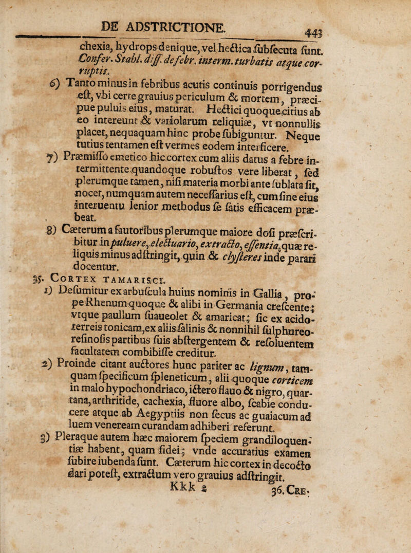ehexia, hydrops denique, vel hefticalubfecuta fiint. Confiir. Stabl. dijf.defebr, interm. turbatis atque cor¬ ruptis. 6) Tanto minusin febribus acutis continuis porrigendus eftj v.bi certe grauius periculum &amp; mortem, praeci¬ pue puluis eius, maturat. Heflid quoqueiitius ab eo intereunt &amp; variolarum reliquiae, vt nonnullis placet, nequaquam hinc probe ftibiguntur. Neque tutius tentamen eft vermes eodem interficere. 7) Praemiffo emetico hic cortex cum aliis datus a febre in- termittente quandoque robuftos vere liberat fed plerumque tamen, nifi materia morbiante fublata fit nocet, numquam autem necefiarius eft, cumfine eius interuentu lenior methodus fe fetis efficacem prae¬ beat. r 8) Caeterum a fautoribus plerumque maiore dofi prceferi- hi t ur in putuere, elettuario, extra&amp;o, ejfentia^ quae re - liquis minus adftringit, quin &amp; clyjteres inde parari docentur. r . Cortex tamarisci. i) Defumitur ex arbufcula huius nominis in Gallia, pro¬ pe Rhenum quoque &amp; alibi in Germania creicente; vtque paullum fuaueolet &amp; amaricat; fic ex acido- rerreis tonicam,ex aliisfelinis &amp; nonnihil fiilphnreo- refinofis partibus fuis abftergentem &amp; refoluentem facultatem combibiffe creditur. i) Proinde citant auftores hunc pariter ac lignum, tam¬ quam fpecificum Ipleneticum, alii quoque corticem in malo hypochondriaco, i&amp;ero flauo &amp; nigro, quar¬ tana, arthritide, cachexia, fluore albo, fcabie condu¬ cere atque ab Aegyptiis non lecus acguaiacumad iuem veneream curandam adhiberi referunt. 3) Pleraque autem haec maiorem fpeciem grandiloquen- tiae habent, quam fidei; vnde accuratius examen fiibire iubenda fiint. Caeterum hic cortex in decoflo daripoteft, extra&amp;um vero grauius adftringit. Kkk s 36,Cre>
