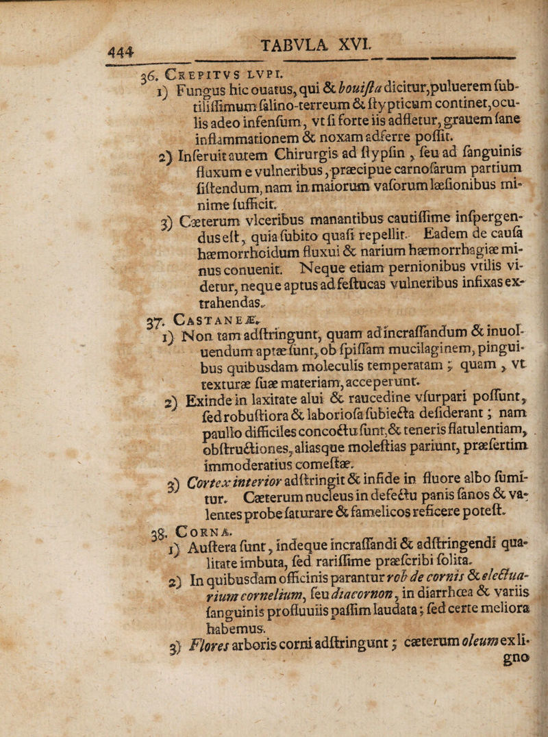 36. Ceepitvs LVPI. 1) Fungus hic ouatus, qui &amp; bouifla dicitur,puluerem iub- tihffimum falino-terreum &amp; flypticum continet,ocu¬ lis adeo infenfum, vt fi forte iis adfletur, grauem fane inflammationem &amp; noxam adferre poffit. 2} Ihferuit autem Chirurgis ad flypfin , feu ad fanguinis fluxum e vulneribus, praecipue carnofarum partium fiftendum, nam in maiorum vaforumlaefionibus mi¬ nime fufficir, 3) Caeterum vlcerihus manantibus cautiffime infpergen- dus eft, quiafubito quafi repellit. Eadem de caufa htemorrhoidum fluxui &amp; narium haemorrhagiae mi¬ nus conuenit. Neque etiam pernionibus vtilis vi¬ detur, neque aptus ad feftucas vulneribus infixas ex¬ trahendas, 2T» C A S T A N E JT*. x) Non tam adflringunt, quam adineraflkidum&amp;inuol- uendum aptsefunr, ob fpiffam mueilaginem, pingui¬ bus quibusdam moleculis temperatam ; quam , vt texturae fuse materiam, acceperunt. 2) Exinde in laxitate alui &amp; raucedine vfurpari poliunt, fed robuftiora &amp; laboriofa fubiefta defiderant; nam paullo difficiles conco£lufunt,&amp; teneris flatulentiam, obftru&amp;iones, aliasque moleftias pariunr, praefertim immoderatius comeflae. V) Cor fex interior adftringit &amp; infide in fluore albo ffimi- ' tur. Caeterum nucleus in defefbu panis fanos &amp; va^ lentes probe faturare &amp; famelicos reficere poteft. ag. Corna. j\ Auftera funt, indeque incraflandi &amp; adftringendi qua- J lirate imbuta, fed rariffime praefcribi fblita. 2) In quibusdam officinis parantur rch de cornis &amp; ele&amp;ua- riumcornelium, leudiucoriion, in diarrhcea &amp; variis fanguinis profluuiis paffim laudata; fed certe meliora habemus. at Flores arboris corni adflringunt j caeterum oleum ex U- • •  gno