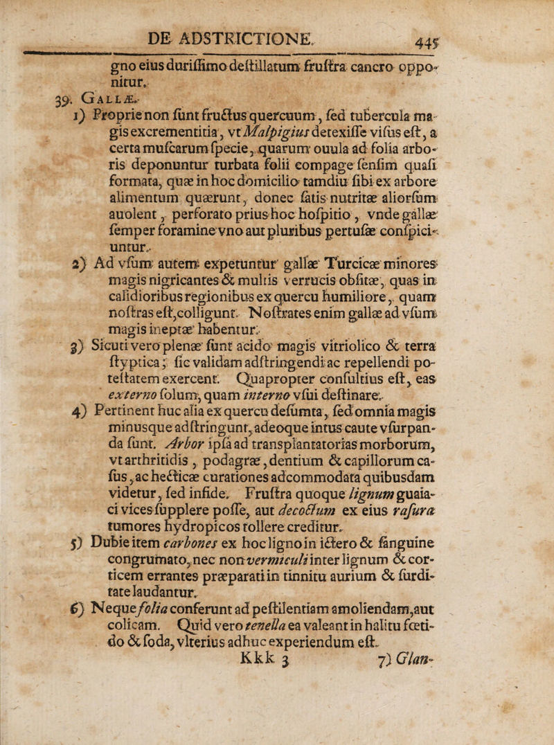 gno eius duriffimo deitiliatum fruffra cancro oppo¬ nitur. . Gallae. 1) Proprie non funtfruftus quercuum, fed tubercula ma gisexcrementitia, viMalpigiiis detexifTe viftiseft, a certa mufcarum fpecie , quarum ouula ad folia arbo¬ ris deponuntur turbata folii compage fenfim quafi formata, quae in hoc domicilia tamdiu fibi ex arbore alimentum quaerunt , donec fatis nutritae aliorfibm auolent, perforato priushoc hofpitio, vnde gallae femper foramine vno aut pluribus pertufae confpici- untur^ 2) Ad vfum autetip expetuntur gallae1 Turcicae minores magis nigricantes &amp; multis verrucis oblitae, quas irt calidioribus regionibus ex quercu humiliorequam noftraselt,colligunt Noftratesenim gallas ad vlum magis ineptae1 habentur:- 3) Sicuri vero plenae fttnt acido' magis vitriolico &amp; terra ftyptica; fio validam adftringendiac repellendi po- teltatem exercent. Quapropter confultius eft, eas externo fblum, quam mterm vfui dehinare, 4) Pertinent huc alia ex quercu defiimta, fedomnia magis minusque adftringunf, adeoque intus caute vfurpan¬ da funt. Arbor ipfa ad transplantatorias morborum, vtarthritidis , podagrae,dentium &amp; capillorum ca- fus, achefficae curationes adcommodata quibusdam videtur, fed infide. Frufira quoque lignum guaia- ci vkes fupplere poffe, aut decoSlum ex eius rafum tumores hydropicos tollere creditur. 5) Dubie item carbones ex hoc ligno in i<Sero&amp; (anguine congrumato,nec nonvermtculimxttWgnum decor¬ ticem errantes praeparati in tinnitu aurium &amp; (tardi¬ tate laudantur. 6} Neque folia conferunt ad peffilentiam amoliendam,aut colicam. Quid vero tenella ea valeant in halitu foeti¬ do &amp; fod%y vlterius adhuc experiendum efL Kkk 3 7) Glan-