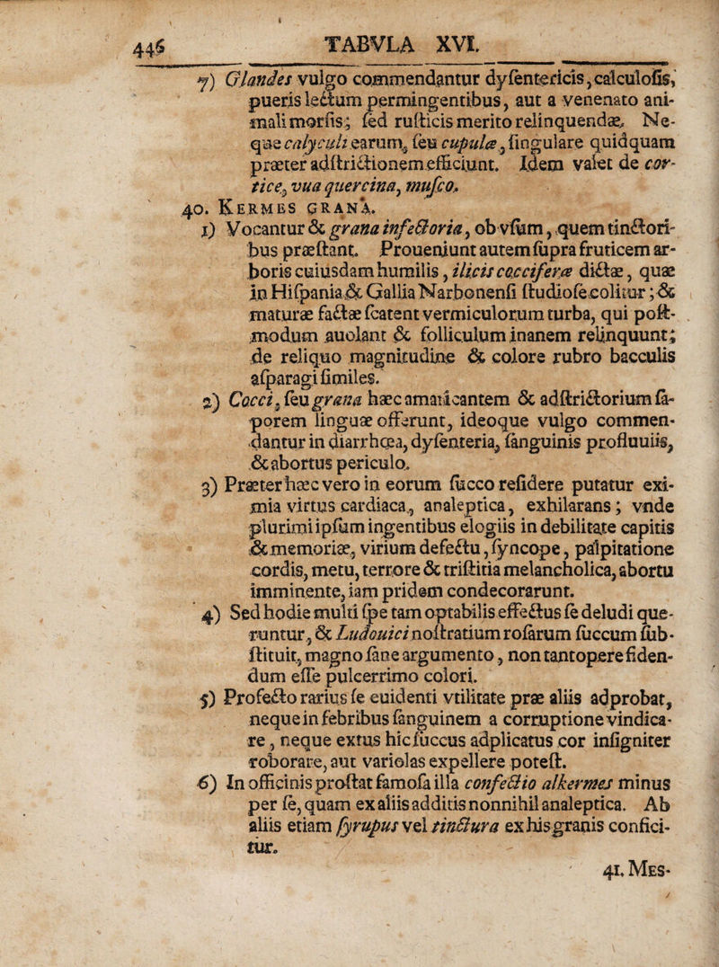 j) Glandes vulgo commendantur dy(entericis, calculofis, puerisledtum permingentibus, aut a venenato ani¬ mali morfis; fed rufticis merito relinquendae^ Ne¬ que calyculi earum^ (eu cupula3 lingulare quidquam praeter adftriftionem efficiunt. Idem valet de cor¬ tice, vua quercina, mufco, 40. Kermbs grana., 1) Vocantur &amp; grana infeBovia , ob vffim, quem tinSnru bus praedant Proueruunt autem fiipra fruticem ar¬ boris cuiusdam humilis, ilicis caccifem di&amp;ae, quae Iu Hi(pania&amp; Gallia Narbonenli dudiofecolitur ;•&amp; maturae faftaefcatent vermiculorum turba, qui poft- ;modiim auolant &amp; folliculum inanem relinquunt; de reliquo magnitudine &amp; colore rubro bacculis afparagifimiles. 2) Cocci grana haec amaricantem &amp; adftri£torium te¬ porem linguae offerunt, ideoque vulgo commen¬ dantur in diarrhoea, dylenteria^ (anguinis profluuiif, ,&amp; abortus periculo, g) Praeter haec vero in eorum fficco reddere putatur exi¬ mia virtus cardiaca., analeptica, exhilarans; vnde plurimi i pfum ingentibus elogiis in debilitate capitis &amp;memorise5 virium defeitu, fyncope, palpitatione cordis, metu, terrore &amp; triftitia melancholica, abortu imminente, iam pridem condecorarunt. 4) Sed hodie multi (pe tam optabilis effe&amp;us (e deludi que¬ runtur , Sc Ludouici nodratium roterum (iiccum fiib- ftituit, magno (ane argumento, non tantopere fiden¬ dum efie pulcerrimo colori. 5) Profe<£lo rarius (e euidenti vtilitate prae aliis adprobats nequein febribus tenguinem a corruptione vindica¬ re , neque exrus hicluccus adplicatus cor infigniter roborare, aut variolas expellere poteft. 6) In officinis proftatfamofa illa confeBio alkermes minus per fe, quam ex aliis addids nonnihil analeptica. Ab aliis etiam fyrupussAtinBura exhisgranis confici¬ tur. ' / ; * . .. - ' 7  7 r - : 4uMes- /