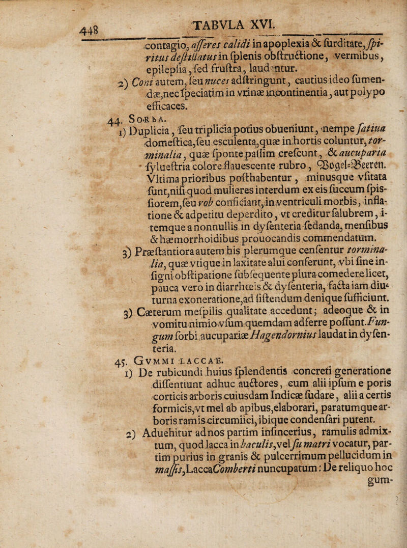 Tcontagio,, afferes calidi in apoplexia &amp; furdi tate^i- rims dejHliatusm fplenis obfttuftione, vermibus, epilepila,fed fruftra, laud ntur. W) Coni autem, (eu nuces aditringunt, cautiusideo fumen- dae,nec fteciatirn in vrinae mpontinentia, autpolypo efficaces. 44. SoRb A. V) D uplicia, feu triplicia potius obueniunt, nempe fatim domeftica?feu esculenta3quee in hortis coluntur, tor¬ minalia, quae fpontepallim crefcunt, fkaucuparia fylueftriaeoioreflauescente rubro, C8ogeb35eeren. Vitima prioribus pofthabentur , minusque vfitata iunt,nifi quod mulieres interdum ex eis fuccum fpis- , fiorem,(eur^ conficiant,in ventriculi morbis, infla- tione &amp; adpetitu deperdito, vt creditur falubrem, i- temque a nonnullis m dyfenteria-fedanda, menfibus &amp;haemorrhoidibus prouocandis commendatum. 3) Praeftantiora autem his plerumque cenfentur tormina- Ua, quae vtique in laxitate alui conferunt, vbi fine in- figni obftipatione fub feque nte plura comedere licet, pauca vero in diarrhoeis ;&amp;dyfenteria,faftaiam-diu* turna exoneratione,ad (iftendum denique fufficiunt. 3) Qeterum mefpilis qualitate accedunt; adeo que &amp; in vomitu nimio.viiimquemdam adferre poffunt./^»- gum (orbi aucupariae Hagendornius laudat in dy (en- teria. 45, GvMMI :LACCAE. 1) De rubicundi huius {plendentis ^concreti generatione diffenuunt adhuc auftores, eum alii ipfum e poris corticis arboris cuiusdam Indicae fodare, alii a certis formicis^vt mei ab apibus,elaborari, paratumque ar¬ borisramis circumiici,ibiqueconden{ari putent. 2) Aduehitur adnospartim infincerius, ramulis admix¬ tum, quod lacca vabacuiis^wAfu matri vocatur, par- tim purius in granis &amp; pulcerrimum pellucidum in maffsjLzcQzComberti nuncupatum; De reliquo hoc gum-