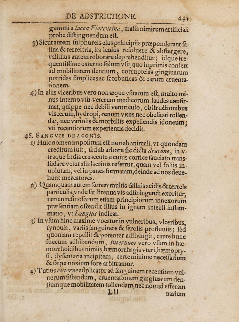 __ .©E ASTRICTIONE. gurnmi a lacca.Florentinat rnafla nimirum artificiali probe diftinguendum eft. 3) Sicut autem fulphureis eiusprincipiis praeponderant fi- lina &amp; terreltria, ita leuius reloluere &amp; abftergere, validius autemroborare deprehenditur; idquefre- quentiffime externo fiolum vlu,quo inprimis confert ad mobilitatem dentium, corruptelas gingiuarum putridas fimplices ac fcorbuticas ,&amp; earum cruenta¬ tionem. 4) In aliis vlceribus vero non seque vfitatum eft, multo mi¬ nus interno vxii veterum medicorum laudes confir¬ mat, quippe nec debili ventriculo, obftru&amp;ionibus viscerum,hydropi, renum vidis,nec obefitati tollen- -. dte, nec variolis &amp; morbillis expellendis idoneum: vti recendorum experientia decidit. 46. S AN G VIS DRACONIS. / i) Huic nomen impolitum eft non ab animali, vt quondam creditum fuit, fed ab arbore ficdifta dracone, inv- traque India crescente,e cuius cortice fiuciato trans- fudarevelut alia lacrima refertur, quam vel foliis in- uolutam, vel in panes formatam,deinde ad nos deue- hunt mercatores. &amp;) Quamquam autem fcateat multis fiiinis acidis &amp; terreis particulis,vnde far ftrenua vis adftringendi exoritur tamen refinoforum etiam principiorum innexorum praefenriam oftendit illius in ignem iniedli inflam¬ matio , vt Langius indicat. $) In vfum hinc maxime vocatur in vulneribus, vlceribus lynouia, variis finguineis &amp; ferofis profluuiis; fel quoniam repellit &amp; potenter adftx-ingit, caute hunc fuccum adhibendum, internum vero vfum in hae- mcrrhoidibus nimiis,hatmorrhagia vteri,hasmopty- li, dyfenteriaandpitem, certe minime neceifarium &amp; fiepe noxium fore arbitramur. 4) Tutius externe adplicatur ad finguinem recentium vul¬ nerum fiftendum, cruentationem gingiuarum den- tiumque mobilitatem tollendam,nec non ad efferam narium