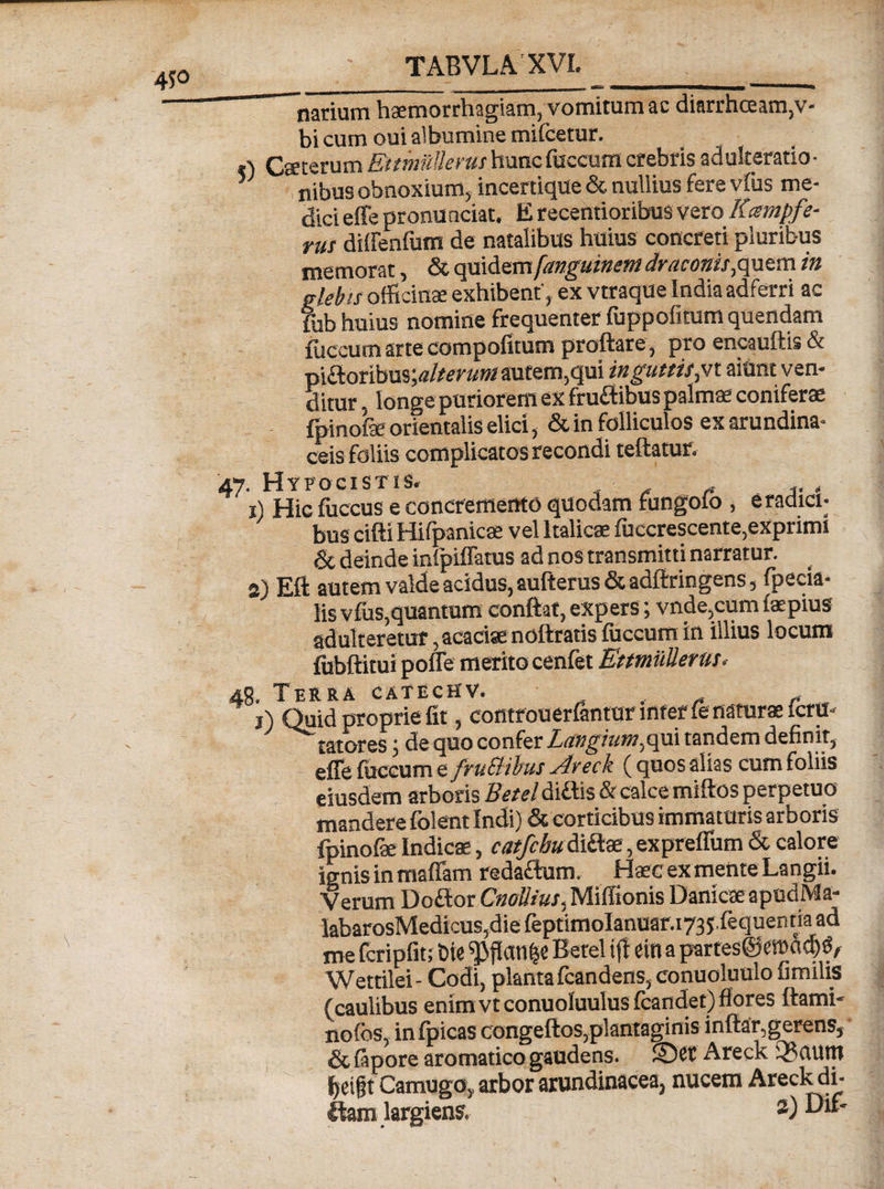 narium haemorrhagiam, vomitum ac diarrhoeam,v* bi cum oui albumine miicetur. *) Caeterum Ettmilllerm huncfuccum crebris adulteratio- 5 , nibus obnoxium, incertique &amp; nullius fere vius me¬ dici effe pronu nciat. E recentioribus vero Kcsmpfe- rus dilFenfum de natalibus huius concreti pluribus memorat, &amp; quidem fanguinent draconis,quem in glebis officina exhibent', ex vtraque India adferri ac fub huius nomine frequenter fuppolitum quendam fuccum arte compofitum proflare, pro encauftis &amp; ■p\Stonb\x%alterum autem, qui in guttistn aiunt ven¬ ditur . longe puriorem ex fruftibus palmae coniferae fpinofe orientalis elici, &amp; in folliculos ex arundina¬ ceis foliis complicatos recondi teftatur. 47. Hyfocistis. f Hic fuccus e concremento quodam fungoio , e radici- ' bus cifti Hifpanicte vel Italicae fuccrescente,exprimi &amp; deinde infpiffatus ad nos transmitti narratur. 2) Eft autem valde acidus, aufterus &amp; adftringens, fpecia- lis vfus,quantum conflat, expers; vnde,cum faepius adulteretur, acaciae noftratis fuccum in illius locum fubftitui poffe merito cenfet Et militer us. 48. Terra catechv. . i) Quid proprie fit, controuerfantur mterfe naturae fcru- tatores; de quo confer Langium^qui tandem definit, effe fuccum e fruBibus Areck (quos alias cum foliis eiusdem arboris Betel diftis &amp; calce miftos perpetuo' mandere folent Indi) &amp; corticibus immaturis arboris fpinofae Indicae, catfcbu&amp;Bue, expreffum &amp; calore ignis in mafiam redaftum. Haec ex mente Langii. Verum Doftor CnoUius,.Miffionis DanicaeapudMa- labarosMedicus,diefeptimoIanuar.i73J.fequentiaad me fcripfit; Die Betel iff etfl a partes@c»ad)(5A Wettilei- Codi, planta fcandens, conuoluulo fimilis (caulibus enim vt conuoluulus fcandet) flores ftami- nofos, inlpicas congeftos,plantaginis inftar,gerens, &amp;(apore aromatico gaudens. ©Ct Areck Q3uuttt fjeigt Camugo, arbor arundinacea, nucem Areck di- ttam largiens. 2)