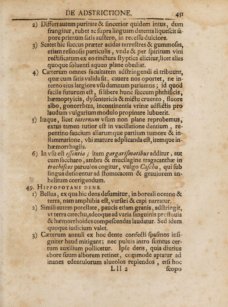 4f* 2) Differtaurem puritate &amp; fincerior quidem intus 5 dum frangitur , rubet ac fupra linguam detenta liquefcit fe- pore primum fetis auftero, in receffu dulciore, 3) Scatet hic fuccus praeter acidas terreftres &amp; gummofas, etiam refinofis particulis, vnde&amp;per fpiritum vini reftificatumex eo tin&amp;ura ftyptica elicitur,licet alias quoque foluenti aqueo plane obediat. 4) Ceterum omnes facultatem adftringendi ei tribuunt, quae cum fetis valida fit, cauere nos oportet, ne in¬ terno eius largiore vfii damnum pariamus; id quod facile futurum eft, fi libere hunc fiiccum phthificis, haemoptyicis, dy/entericis &amp;midu cruento , fluore albo, gonorrhoea, incontinentia vrinae adflidis pro laudum vulgarium modulo propinare lubuerit, 5) Itaque, licet internum vCurti non plane reprobemus^ extus tamen tutior eft in vacillatione dentium , re¬ pentino faucium aliarumque partium tumore &amp; in¬ flammatione , vbi mature adplicanda eft, itemque im haemorrhagils. 6) In v(u eft ejfentta j item gargarifmatibus additur, aut cumfeceharo,ambra &amp; mucilagine tragacanthae in m?f/&gt;/ywparuulos cogitur, vulgo Cafchu, quifub lingua detinentur ad ftomacacem &amp; grauiorem an¬ helitum corrigendum, . Hippopotami dens, 1) Bellua , ex qua hic dens defumitur , in boreali oceano &amp; terra, nam amphibia eft, verferi &amp; capi narratur. 2) Simili autem poteftate, paucis etiam granis, adftringit, vt terra catechu,adeoque ad varia fanguinisproflauia &amp; haemorrhoides compefcendas laudatur. Sed idem quoque iudicium valet. 3) Caeterum annuli ex hoc dente confefti fpafinos infi- gniter haud mitigant; nec puluis intro fumtus cer¬ tum auxilium pollicetur. Ipfe dens, quia diutius ebore fiium alborem retinet, commode aptatur ad inanes edentulorum alueolos replendos , eifi hoc Lll 2 fcopo