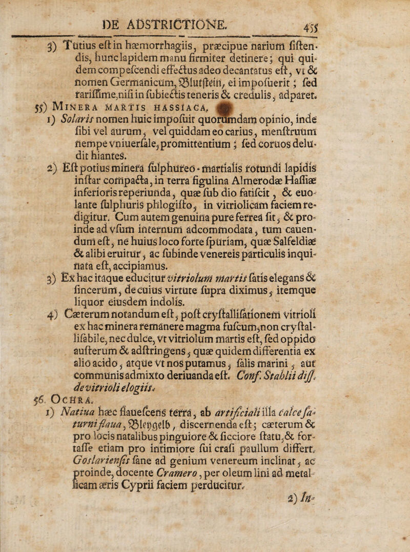 g) Tutius eft in haemorrhagiis, praecipue narium fiften- dis, liunclapidem manu firmiter detinere; qui qui* dem conipefcendieffedus adeo decantatus eft, vi&amp; nomen Germanicum, SSlutffeiii, ei impedierit; (ed fariffimemifiin fubieftis teneris &amp; credulis, adparen 55) Miner a Martis hassiaca, ,jg: i) Solavit nomen huic impofiiit quorumdam opinio, inde fibi vel aurum, vel quiddam eo carius, menftruum nempe vniuerfele, promittentium; (ed coruos delu» dit hianteS. 2) Eft potius miriefa fulphured * nxartialis rotundi lapidis inftar compa&lt;fta, in terra figulina AlmerodaeHaffiae inferioris reperiunda, quae fiib dio fatifcit, &amp; euo lante fiilphuris phlogiftoj in vitriolicam faciem re¬ digitur. Cum autem genuina pure ferrea fit, &amp; pro¬ inde ad vfum internum adeommodata, tum canen¬ dum eft, ne huius loco forte fptiriam, quae Salfeldiae &amp; alibi eruitur, ac fubinde Venereis particulis inqui¬ nata eft, accipiamus. g) Ex hac itaque educitur viiriolutn niartis fatis elegans &amp;£ fincerum, de cuius virtute fupra diximus s item que liquor eiusdem indolis. 4) Caetemm notandum eft, poft cryftallifetioneffi vitrioli ex hac miri era remanere magma fu(cum,non cry ftal- Iifebile, nec dulce, vt vitriolum manis eft, fed oppidd aufterum &amp; adftringens, quae quidem differentia ex alio acido, atque vt nos putamus, felis marini, aut communis admixto deriuandaeft. Confi StahliidiJ][ de vitrioli elogiis* f6, Ochra. i) Natiua haec ffauefcens terra, ab artificiali illa calcefa* furnifiaua^UtyQtlb, discernenda eft; caeterum &amp; pro locis natalibus pinguiore Stficciore ftatu,&amp; for- taffe etiam pro intimiore (ui crafi paullum differn Goslarienfis fene ad genium Venereum inclinat, ac proinde, docente Cratnero, per oleum lini ad metal¬ licam aeris Cyprii faciem perducitur.