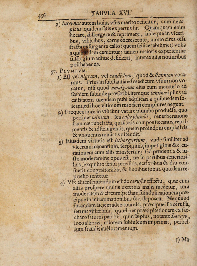 | MjMIM'—M rnf rr mrnr«wi — >■,, .»■ gS Internus autem huius vfes merito reficitur, cum ne te- picus quidem fetis expertus fit. Quamquam enim ficcare5 abftergere £$ reprimere , indeque in viceri bus, vibicibus, carne excrescentenimio circa offa fraftaexfurgente callo (quem fcilicet abfumet) vtilis a quiBpdam cenfeatur; tamen maioris experientiae fiiffragium adhuc defiderat} interca aiiis notioribus pofthabenda. 47. Plvmbvm. r p\ Eft vel nigrum 5 vel candidum, qi$bd©cyfe###^voca* mus. Prius in fubftantia ad medicum vfum non vo- .catur s nifi quod amalgama eius cum mercurio ad fcabiem fubinde praefcribi5itemque lamina ipfiusad caftitatem mendam pubi adplicari a quibusdam fo- ieant,etfi hoc vltimum tuto fieri complures negent, g) Frequentiore in vfuftmt varia e plumbo produfta^quo pertinet minium , feu calx plumbi, reuerberatione flamma rubefafia, qualitatis compos ficcantis,repri- mentis & adftringentis, quam proinde in emplaftris & vnguentis miniatis attendit, g) Eiusdem virtutis eft litbargyrmm > vnde fimiliter ad vlcerum manantium, ferpiginis, impetiginis &c. cu¬ rationem cum aliis transfertur j fed prudentia & iu* fto moderamine opus eft, ne in partibus teneriori¬ bus , exquifito (eolii praeditis, acrioribus & diu con¬ flictis congcftionibus& fluxibus fubka quaedam te- preflio tentfctur. 4) Vix ali ter fenti endum eft de ceru§* effeftu, quae cum alias profpere multis externis malis medetur, tum moderatam & circumfpedam fui ad plicati onem prae¬ cipue in inflammationibus &c. deposcit. Neque ad fucandam faciem adeo tuta eft 5 praecipue illa ceruffa, feo.magiftermm, quod per praecipitationem ex fec- charo farami paratur, quinfaepius, notmtelangio, loco alboris, calorem fubfufcum imprimat^ perbel» Ium fraudis auftpr&mentujn.