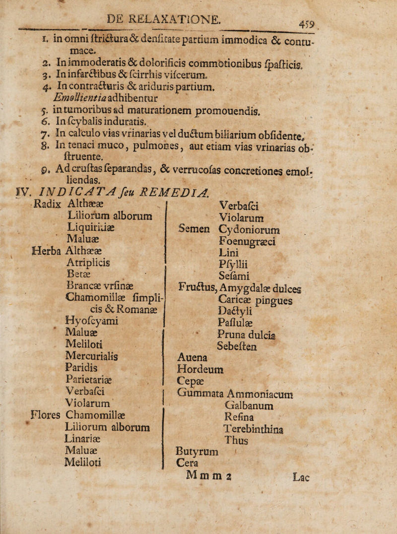 4)9 1. in omni ftridura&amp;denlirate partium immodica &amp; contu¬ mace» 2. In immoderatis &amp; dolorificis commotionibus fpafticis, 3. In infarftibus &amp; (cirrhis vifcerum» 4. In contra&amp;uris &amp;ariduris partium. Em&amp;Uientia adhibentur v 5. in tumoribus ad maturationem promouendis. 6. In (cybalis induratis. 7. In calculo vias vrinarias vel duitum biliarium oblidente* 8» In tenaci muco, pulmones, aut etiam vias vrinarias ob- ftruente. 0« Ad cruftas feparandas, &amp; verrucofas concretiones emol¬ liendas. - IV. INDICATA /eu REMEDIA\ •Radix Althaeae Verbalci Violarum Liliorum alborum Liquiritiae Maiuae Semen Cydoniorum F oenugraci Lini Herba Althaeae Atriplicis Betae Brancae vrfinae Chamomillae fimpli- cis &amp; Romanae Selami Fru£tus, Amygdala dulces Hyolcyami Maiuae Meliloti Mercurialis Paridis Parietariae Verbafci Violarum Da£tyli Pallulae Pruna dulcia Sebeften Auena Hordeum Cepae Gummata Ammoniacum Flores Chamomillae Liliorum alborum Linar i ae Maiuae Meliloti Galbanum Refina Terebinthina Thus Butyrum Cera Mmm z Lac