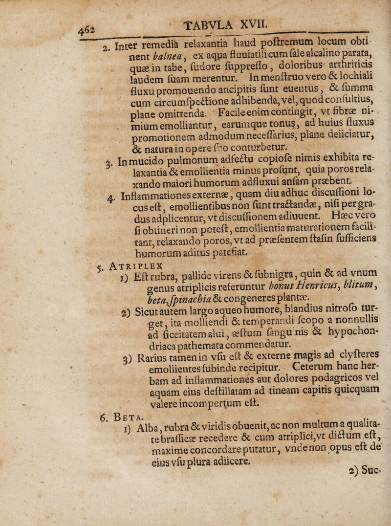 2 Iricer remedia relaxantia haud poftremum locum obti¬ nent balnea, ex aqua flauiatiiicum faleakalino parata, quae in tabe, fodare fuppreflo, doloribus arthriticis laudem luam merentur. In menftruo vero & lochiali fluxu promonendo ancipitis funt euentus, & fumma cum circumfpeflione adhibenda, vel, quod confultius, plane omittenda. Facile enim contingit, vt fibrae ni¬ mium emolliantur, earumque tonus, ad huius fluxus promotionem admodum neceflarius, piane deliciatur, & natura in opere f.’o conturbetur. « In mucido pulmonum adfectu copiole nimis exhibita re 3 laxantia & emollientia minus profunt, quia poros rela¬ xando maiori humorum adfluxui anlarn praebent a. Inflammationes externae, quam diu adhuc discuflioni lo¬ cus eft, emollientibus non liant tranandae, nili per gra¬ dus adplicentur, vt discuffionem adiuuent. Haec vero fi obtineri non poteft, emollientia maturationem faciii- tant, relaxando poros, vt ad prtefentem Itafln fit ffi ciens humorum aditus patefiat. triplex 1) Efl: rubra, pallide virens &fubnigra, quin & ad vnum genus atriplicis referuntur bonus Henricus^ blitum, betajpinacbia & congeneres plantae. 2) Sicut autem largo aqueo humore, blandius nitroto tur¬ get, ita molliendi & temperandi fcopo a nonnullis ad liccitatem alui, eeftum (angunis & hypochon¬ driaca pathemata commendatur, g) Rarius tamen in vfti eft & externe magis ad clyfteres emollientes fubinde recipitur. Ceterum hanc her¬ bam ad inflammationes aut dolores podagricos vel aquam eius deftillatatn ad tineam capitis quicquam valere incompertum eih 6. Beta. , i) Alba rubra & viridis obuenit, ac non multum a quanta- te br a dicae recedere & cum atriplici, vt diSum.eft, maxime concordare putatur , vndenon opus eft ue eius vfu plura adiicere.