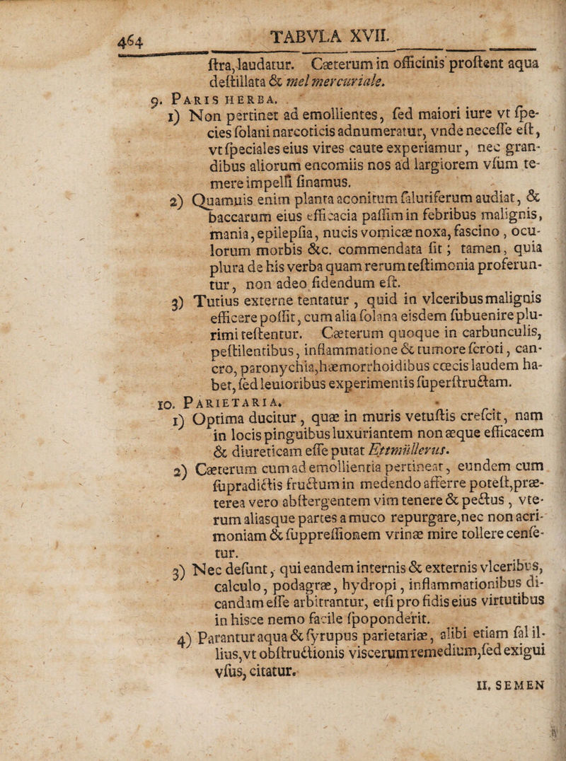 / 1 TABVLA XVII. ftra,-laudatur. Caeterum Io officinis proflent aqua deftillata & 'mei mercuriale. 9. Paris herba. 1) Non pertinet ad emollientes, fed maiori iure vt fpe- cies fbiani narcoticis adnumeratur, vnde neceffe eft, vt (pedales eius vires caute experiamur, nec gran¬ dibus aliorum encomiis nos ad largiorem v(um te¬ mere ini pelli linamus, 2) Quamuis enim planta aconitum falutiferum audiat, & baccarum eius efficacia paffimin febribus malignis, mania, epilepfia, nucis vomicae noxa, fascino , ocu¬ lorum morbis &c. commendata iit; tamen, quia plura de his verba quam rerum teftimonia proferun¬ tur, non adeo fidendum eft. 3) Tutius externe tentatur , quid in vlceribus malignis efficere poffit, cum alia folana eisdem (uhuenire plu¬ rimi teftentur. Ceterum quoque in carbunculis, peftilentibus, inflammatione & tumore (croti, can¬ cro, paronychia,haemorrhoidibus ccecis laudem ha¬ bet, (ed lenioribus experimentis fuperftrudam. 10» Parietaria* x) Optima ducitur, quae in muris vetuflis crefcit, nam locis pinguibus luxuriantem non aeque efficacem & diureticam effe putat Ettmullerus. 2) Caeterum cum ad emollientia pertinear, eundem cum fiipradidis frudum in medendo afferre poteli,prae¬ terea vero abftergentem vim tenere & pedus , vte* rumaliasque panes a muco repurgare,nec non acri¬ moniam & fiuppreiliomem vrinae mire tollere cenfe- tur. 3) Nec defunt, qui eandem internis & externis vlceribus, calculo, podagrae, hydropi, inflammationibus di¬ candam effe arbitrantur, etfi pro fidis eius virtutibus in hisce nemo facile fpoponderit. 4) Parantur aqua&fyrupus parietariae, alibi etiam fal il¬ lius,vt obttrudionis viscerum remedium,fed exigui vfus, citatur. II* SEMEN