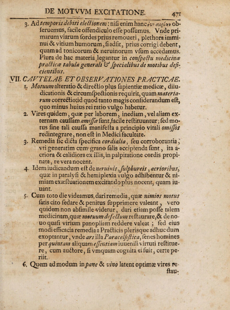 3, Ad temporis debiti eleSlionem: nifi enim hanc? yv Mgfat ob- feruemus, facile offendiculo eife poffumus» Vnde pri* marum viarum fordes prius remoueri, plethora immi¬ nui &amp; vitium humorum, fi adfit , prius corrigi debent, quam ad tonicorum &amp; neruinorum vfum accedamus» Plura de hac materia degantur in confpeStu medicina praSlica tabula generali £f /pedalibus de motibus defi¬ cientibus. VII. CAVTELAE ET OBSERVATIONES PRACTICAE* 1. Motuum alteratio &amp; direftio plus fapientiae medicae, diiu- dicationis &amp; circumfpe&amp;ionis requirit, quam materia¬ rum correftio;id quod tanto magis confiderandum eft3 quo minus huius rei ratio vulgo habetur» 2. Vires quidem, quae per laborem, inediam, vel aliam ex¬ ternam cauffam ami/fa funt,facile reflituuntur; fed mo¬ tus fine tali cauffa manifefta a principio vitali omij/os redintegrare, non eft in Medici facultate. 3. Remedia fic difta ipecifica cor dialia, feu corroborantia * vti generarim cum* grano falis accipienda fiint, ita a- criora &amp; calidiora ex illis, in palpitatione cordis propi¬ nata , re vera nocent 4. Idem iudicandum eft de neminis /ulphureis, acrioribus^ quae in paralyfi Schemiplexia vulgo adhibentur &amp; ni¬ miam exaeftuationem excitando plus nocent, quam iu- uant 5. Cum toto die videamus, dari remedia, quae nimios motus fatis cito fedare &amp; penitus (opprimere valeant, vero quidem non abfimile videtur, dari etiam poffe talem medicinam,quae motuum defe Sium re ftaurare,&amp; de no- uo quafi virium panopliam reddere valeat ; fed eius modi efficacia remedia a Pradficis plerisque adhuc dum exoptantur, vnde ars illa Paracelfiflica, fenes homines per quintam aliquam e/entiam\xmzri\Y\ virtuti reftitue* re, cum audtore, fi vmquarn cognita ei fuit, certe pe¬ riit», 6. Quem admodum in pane 5c vino latent optimae vires re- ftau-