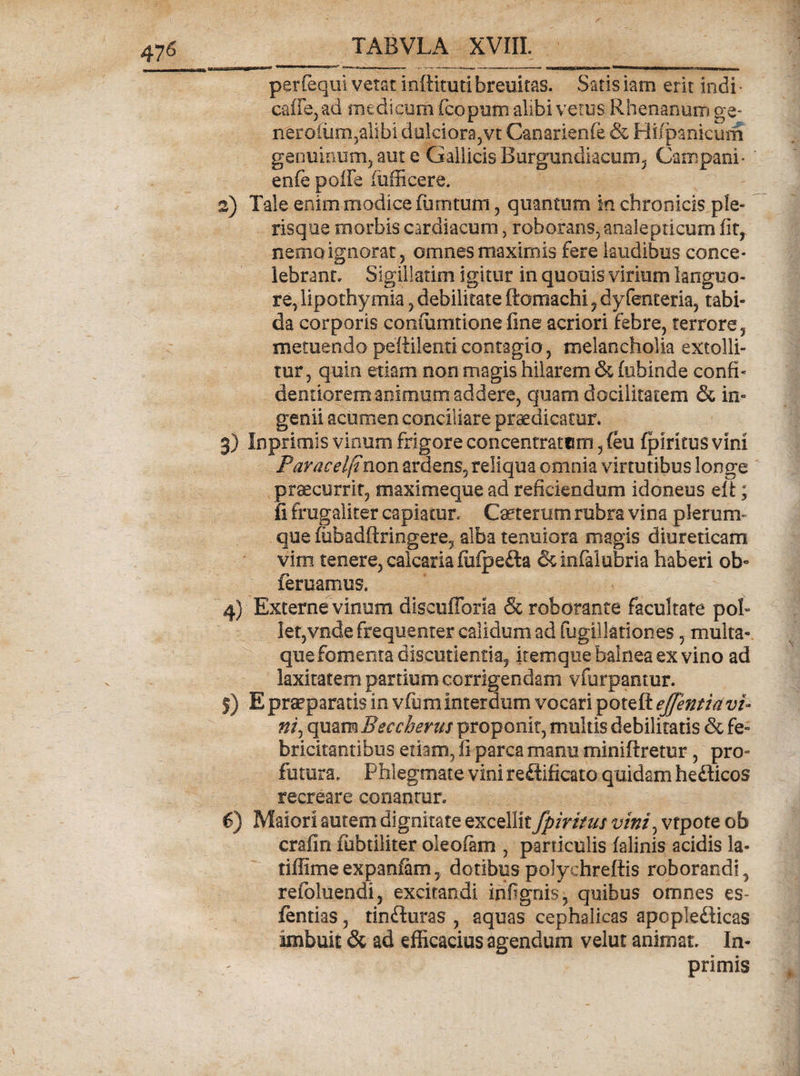 47^ per (equi vetat inftitutibremtas. Saris iarn erit indi- c*afle,ad medicum ficopum alibi vetus Rhenanum ge- neroium,alibi dulciora, vt Canarienfe &amp; Hi/panicum genuinum, aut e Gallicis Burgundiacum, Campani* en (e poffe fufficere. 2) Tale enim modice ffimtum , quantum m chronicis ple¬ ris que morbis cardiacum, roborans, analepticum fit, nemo ignorat 5 omnes maximis fere laudibus conce¬ lebrant. Sigillarim igitur in quouis virium languo¬ re, lipothymia, debilitate ftomachi , dyfenteria, tabi¬ da corporis confiimtione fine acriori febre, terrore, metuendo pettilenticontagio, melancholia extolli¬ tur, quin etiam non magis hilarem &amp; (ubinde confi- dentiorem animum addere, quam docilitatem &amp; in¬ genii acumen conciliare praedicatur* 3) Imprimis vinum frigore concentratum, (eu fpiricus vini Paracelfinon ardens, reliqua omnia virtutibus longe praecurrit, maximeque ad reficiendum idoneus eri; ii frugaliter capiatur. Caeretum rubra vina plerum¬ que nibadftringere, alba tenuiora magis diureticam vim tenere, calcaria fufpefta dcinfalubria haberi ob¬ leniamus. 4) Externe vinum diseufforia &amp; roborante facultate pol¬ let,vnde frequenter calidum ad fugUlationes, multa¬ que fomenta discutientia, itemqiiebaineaexvino ad laxitatem partium corrigendam vfurpamur. j) E praepararis in vfum interdum vocari potefl: efflentia vu ni, quam Beccherus proponit, multis debilitatis &amp; fe¬ bricitantibus etiam, fi parca manu miniftretur, pro¬ futura. Phlegmate vini reftificato quidam hedicos recreare conantur. €) Maiori autem dignitate excellit fpiritm vini) vtpote ob crafin fubtiliter oleofam , particulis falinis acidis la- tiffimeexpaniam, dotibuspolychreftis roborandi, refoluendi, excitandi infignis, quibus omnes es- fentias, tinduras , aquas cephalicas apopledicas imbuit &amp; ad efficacius agendum velut animat. In- primis