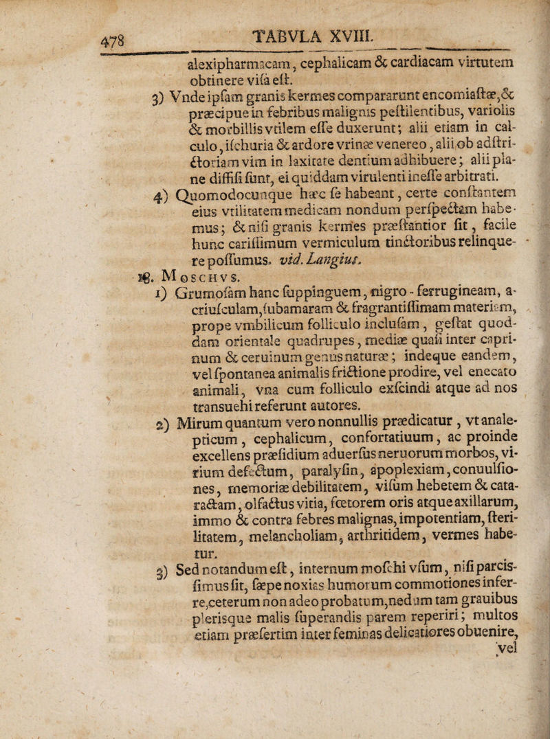 alexipharmacam , cephalicam &amp; cardiacam virtutem obtinere vi(a eih 3) Vnde ipfam granis kermes compararunt encomiaftae,&amp; praecipue in febribus malignis peiiilentibus, variolis &amp; morbillis vtilem effe duxerunt; alii etiam in cal¬ culo ? ifchuria &amp; ardore vrinse venereo , alii ob adftri- ftoriam vim in laxitate dentium adhibuere; alii pla¬ ne diffifi fimt, ei quiddam virulenti ineffe arbitrati. 4) Quomodocumque litec £e habeant , certe conflantem eius vtiiimtemmedicam nondum penpedkm habe¬ mus; &amp;nifi granis kermes prseftantior fit 3 facile hunc cariflimum vermiculum tinctoribus relinque- * re pofitimus, vid. Longius. ■ ig. Mqschvs. 1) Grumpiarn hanc fiippinguem, nigro - ferrugineam, a- criu(culam,(ubamaram &amp; fragrantiffimam materiam, prope vmbilicum folliculo inclufam, geftat quod¬ dam orientale quadrupes, mediae qudi inter capri¬ num &amp; ceruinum genus naturae; indeque eandem , vel (pontanea animalis friftione prodire, vel enecato animali , vna cum folliculo exfcindi atque ad nos transuehi referunt autores. 2) Mirum quantum vero nonnullis praedicatur , vt anale- pticum , cephalicum, confortaturum, ac proinde excellens praefidium aduerfus nemorum morbos, vi¬ rium defe^um, paralyfin, apoplexiam, conuulfio- nes, memoriae debilitatem, vifum hebetem &amp; cata- ra&amp;am, olfaftus vitia, fetorem oris atque axillarum, immo &amp; contra febres malignas, impotentiam, fteri- litatem, melancholiam, arthritidem, vermes habe¬ tur, g) Sed notandumeft, internum mofchi vtum, nifiparcis- fimus fit, faepe noxias humorum commotiones infer¬ re,ceterum non adeo probatu m,ned ijm tam grauibus plerisque malis (operandis parem reperiri; multos etiam praeferam iater feminas delicatiores obuenire, vel