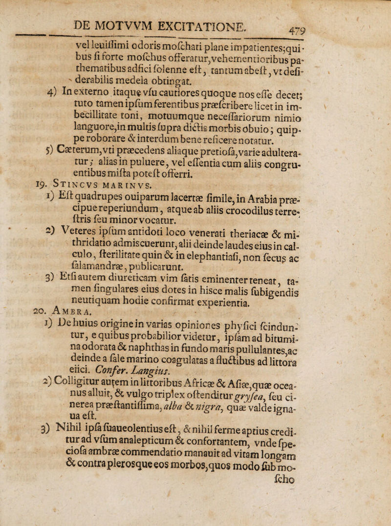 479 vel leoiliimi odorismofchati planeimpatientes;qui- bus fi torre mofchus offeratur, vehememioribuspa** thematibussdficifblenne eft, tantumab eft,vtdefi- ' derabilis medela obtingat 4) In externo itaque viu cautiores quoque nos efie decet; tuto tamen ipfiim ferentibus praefcribere licet in im¬ becillitate toni, motuumque neceffariorum nimio languore,in multis fupra diftis morbis obuio; quip¬ pe roborare &amp; interdum bene reficere notatur. 1 5) Caetermrgvti praecedens aliaquepretiofa, varie adultera¬ tur j alias in puiuere, vel edentia cum aliis congru¬ entibus ffiifta poteft offerri. 19. Stincvs marinvs. 1) Eft quadrupes ouiparum lacertae fimile, in Arabia prce- cipue reperiundum , atque ab aliis crocodilus terre- ftris feu minor vocatur. 2) Veteres ipftim antidoti loco venerati theriacae &amp; mi- thndatio admiscuerunt, alii deinde laudes eius in cal¬ culo, fterilitaie quin &amp; in elephantiafi, non fecug ac ialamandrse, publicarunt. 3) Etfi autem diureticam vim faris eminenter teneat ta¬ men fingulares eius dotes in hisce malis fubigendis neutiquam hodie confirmat experientia. 20. Ambra. 1) De huius origine in varias opiniones phyfici fcindun- tur, e quibus probabilior videtur, ipfam ad bitumi¬ na odorata &amp; naphthas in fundo maris pullulantes ac deinde a fale marino coagulatas a fludibus ad littora eiici. Confer. Langius. 2) Colligitur au{em in littoribus Africae &amp; Afise,quae ocea» nus alluit, &amp; vulgo triplex oftenditur t^ryjea^ feu ci¬ nerea praeftantiffima, alba &amp; nigra1 ouas valde igna- ua eft. ; &amp; 3) Nihil ipfa fuaueolentius eft, &amp; nihil ferme aptius credi¬ tur ad vfum analepticum &amp; confortantem, vnde fpe. ciofa ambra commendatio manauit ad vitam longam &amp; contra plerosque eos morbos,quos modofubmo- fcho