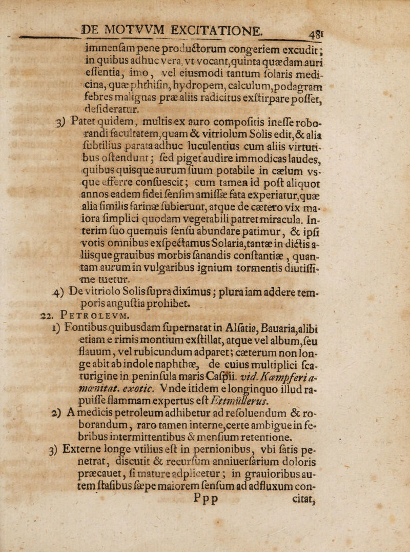 iminenlampene produ£lorum congeriem excudit; in quibus adhuc vera, vt vocant,quinta quaedam auri eftentia, imo, vel eiusmodi tantum fblaris medi¬ cina, quaephthifin, hydropem, calculum,podagram febres malignas prae aliis r adicitus exffimare pollet, defideratur. 3) Patet quidem, multis ex auro compofitis inefle robo¬ randi facultatem,quam & vitriolum holis edit,&alia liibtilius parata adhuc luculentius cum aliis virtuti» bus oftendunt 3 fed piget audire immodicas laudes,, quibus quisque aurum fuum potabile in caelum vs« que efferre confiiescit; cum tamen id poft aliquot annos eadem fidei fenfim amiffse fata experiatur,quae alia fimiiis farinaefubiemnt, atque de caetero vix ma¬ iora fimplici quodam vegetabili,patret miracula. In terim fuo quemuis fenfu abundare patimur, & ipfi votis omnibus exfpedamus Solaria5tantae in didis a» liisquegrauibus morbis fanandis conftantiae, quan¬ tam aurum in vulgaribus ignium tormentis diu tifli* ■tne tuetur. 4) De vitriolo Solisfupra diximus; plura iam addere tem¬ poris anguilla prohibet* 2. Petrolevm. 1) Fontibus quibusdam fupernatat in Alfatia, Bauaria,alibi etiam e rimis montium exftillat, atque vel album,feu flauum 5 vel rubicundum adparet; caeterum non lon» ge abit ab indole naphthae, de cuius multiplici fca- turiginein peninfulamarisCafpii. vid.Kcempferia. mcenitat. exotic. V nde itidem e longinquo illud ra- puiffe flammam expertus eft EttmiiUerus. 2) A medicis petroleum adhibetur ad refoluendum & ro» borandum, raro tamen interne,certe ambigue in fe¬ bribus intermittentibus &menfium retentione. 3) Externe longe vtiliuseft in pernionibus, vbi fatis pe» netrat, discutit & recurfijm anniuerfarium doloris praecauet, fi mature adplicetur; in grauioribus au¬ tem ftafibus fepe maiorem fenfum ad adfluxum con- P p p citat.