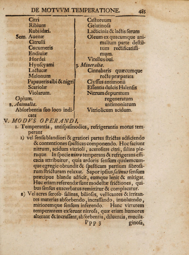 48? Citri Ribium Rubiidaei. Seffl. Auenae Citrulli Cucumeris Endiuiae Hordei Hyofcyami Laftucae Melonum Papaueris albi Sc nigri ' Scariolae Violarum. Opium, j. Animalia; Abforbentia fuo loco indi cata Caftoreum Gelatinofa Lafticinia &amp; laftis ferum Oleum ex quacumque ani¬ malium parte deftit tum re&amp;ificatiili- mum. Vitellus ouL 5. Mineralia, Cinnabaris quaecumque redie praeparata Clyfius antimonii Effentia dulcis Halenfis Nitrum depuratum regeneratum antimoniatum Vitriolicum acidum. V.MODVS OPERANDI i. Temperantia, antifpafmodica> refrigerantia motus tem perant i) vel fenfu blandiori &amp; gratiori partes ftridlas adficiendo &amp; contentiones fpafticas componendo. Hoc faciunt nitrum, acidum vitrioli, acetofitas citri, falina ple¬ raque, In fpQciznitro temperans &amp; refrigerans effi¬ cacia attribuitur, quia ardoris fenfitm qualem cum» que egregie obtundit &amp; fpafticam partium fibrofa- rum ftridturam relaxat. Sapor ipfiusfaltnus fenfiim praecipue blande adficit, eumque lenit &amp; mitigat Huc etiam referendaefimtmodeftae fridliones, qui¬ bus fenfus exacerbatus remittitur &amp; complacatur. ») Vel acres ferofb-falinas, biliofss, vellicantes &amp; irritam tes materias abforbendo, incrafiando, inuoluendo, mitioremque fenfum inferendo. Hanc virtutem temperantem exferunt nitrofa, quae etiam humores alterant <3uncraffant,abforbenna, diluenda, mucila*
