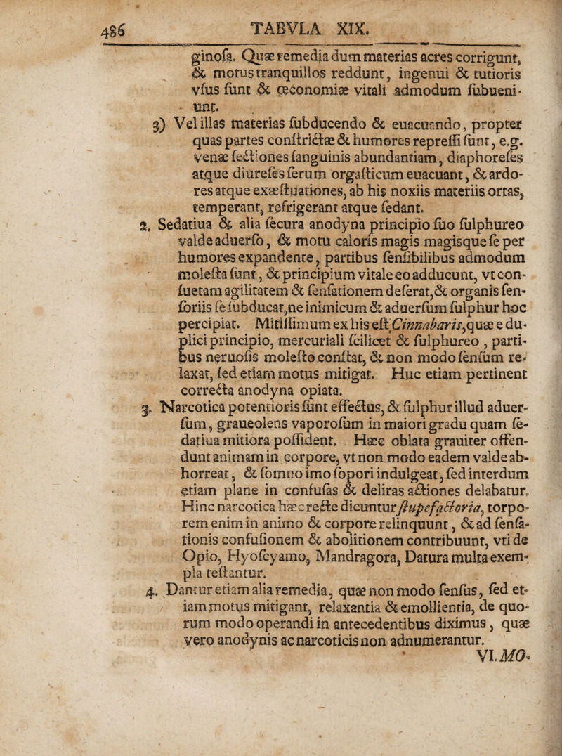 ginofa. Quae remedia dum materias acres corrigunt, &amp; motus tranquillos reddunt, ingenui &amp; tutioris vius funt &amp; oeconomiae vitali admodum fiibueni* unt. 3) Vel illas materias (obducendo &amp; euacuando, propter quas partes eonftriftae &amp; humores repreili funt, e,g. venae(e£liones(anguinis abundantiam, diaphorefes atque diurefts ferum orgadicumeuacuant, &amp; ardo¬ res atque exaefiuationes, ab his noxiis materiis or tas, temperant, refrigerant atque (edant. Z, Sedatiua &amp; alia iecura anodyna principio fuo (ulphureo valde aduerfo, &amp; motu caloris magis magisque (e per humores expandente, partibus (enhbilibus admodum moleftaiunt, Sc principium vitaleeo adducunt, vtcon- foetam agilitatem &amp; fenfationem deferat,&amp; organis fen- fbriis fefubducat,ne inimicum &amp; aduerfiim fulphur hoc percipiat. Mirillimum ex his eftVinnabaris,quae e du¬ plici principio, mercuriali fcilicet &amp; (iilphureo , parti¬ bus n@ro.ofis molefto conflat, &amp; non modofenoim re¬ laxat, fed etiam motus mitigat. Huc etiam pertinent corre£ta anodyna opiata. 3, Narcotica potentiorisfunt effe£lus, &amp;(ulphur illud aduer¬ fiim, graueolens vaporofum in maiori gradu quam fe- datiua mitiora poffident. Hsc oblata grauiter offen¬ dunt animam in corpore, vt non modo eadem valde ab¬ horreat , &amp; fomno imofopori indulgeat, fed interdum etiam plane in confufas &amp; deliras actiones delabatur. Hinc narcotica hsec refte dicuntur JlupefaEloria, torpo- rem enim in animo &amp; corpore relinquunt, &amp;ad fenfa- tionis confufionem &amp; abolitionem contribuunt, vti de Opio, Hyofcyamo, Mandragora, Datura multa exem¬ pla reflantur. 4. Dantur edam alia remedia, quse non modo fenfiis, fed et¬ iam motus mitigant, relaxantia &amp; emollientia, de quo¬ rum modo operandi in antecedentibus diximus, quas vero anodynis ac narcoticis non adnumerantur. VI. MQ*