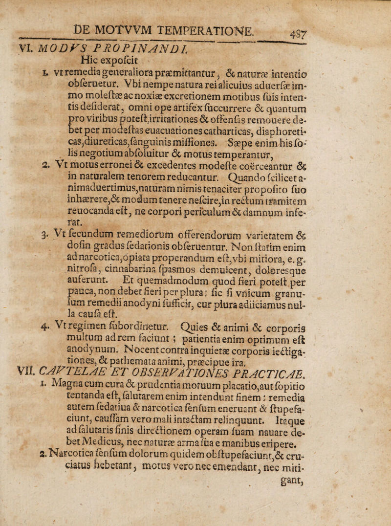 VI. MODVS PRoJlNANDl ’ “ Hic expofcit I. vt remedia generaliora praemittantur , &amp; natura intentio ob(eruetur. Vbi nempe natura rei alicuius aduerfe im- mo moleftae ac noxiae excrecionem motibus fuis interi¬ tis defiderat, omni ope artifex (occurrere &amp; quantum pro viribus pateft;irritatione$ &amp; ofFenfis remouere de¬ bet per modeftas euacLiationescatharticas, diaphoreth caSjdiuredcas^nguinis miffiones. Saepe enim Insic¬ iis negotium abfoluitiir &amp; motus temperantur, 2» Vt motus erronei &amp; excedentes modefte coerceantur &amp; in naturalem tenorem reducantur. Quando fdlicet a- nimaduertimus,naturam nimis tenaciter propofito fuo inhaerere,&amp; modum tenere oe(eire,in rectum tramitem reuocanda eft , ne corpori periculum &amp; damnum infe¬ rat. 3* Vt fecundum remediorum offerendorum varietatem &amp; dofin gradus (edaoonis oblenientur. Non ftatim enim ad narcotica,apiata properandum eft,vhi mitiora, e. g0 nitrofa, cinnabanna (pasmos demulcent, doloresque auferant. Et quemadmodum quod fieri poteft per pauca, non debet fieri per plura: fic fi vnicum granu¬ lum remedii anodyni fiifiick, cur plura adiiciamus nul¬ la cauft eft. 4* Vt regimen lubordiiietur. Quies &amp; animi &amp; corporis militum ad rem faciunt; patientia enim optimum e fi anodynum, Nocent contra inquietae corporis ie&amp;iga- tiooes, &amp; pathemata animi, praecipue ira. VIt CAVTELAE ET OBSERVATIONES PRACT1CAE, 1. Magna cum cura &amp; prudentia motuum placatio,aut (bpitio tentanda eft, (alutarem enim intendunt finem: remedia autem (edatiua &amp; narcotica fenfum eneruant &amp; ftupefa- eiiint, cauffam vero mali intaftam relinquunt. Itaque ad falutaris finis direftionem operam (uam nauare de¬ bet Medicus, nec natura arma fiia e manibus eripere. 2. Narcotica fenfum dolorum quidem obftupefaciunr,&amp; cru¬ ciatus hebetant 5 motus vero nec emendant 5 nec miti¬ gant,